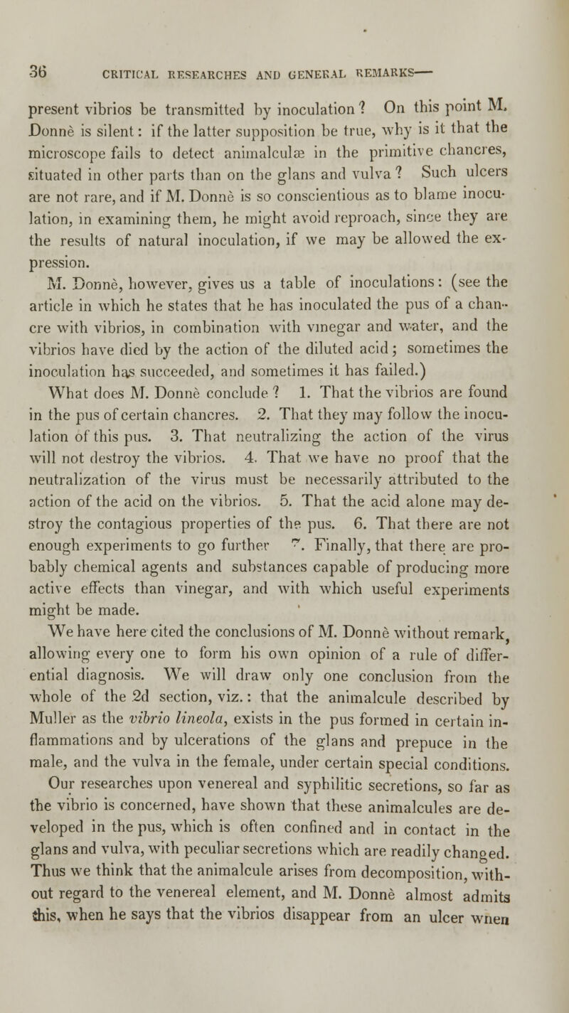 present vibrios be transmitted by inoculation 1 On this point M. Donne is silent: if the latter supposition be true, why is it that the microscope fails to detect animalcule in the primitive chancres, situated in other parts than on the glans and vulva ? Such ulcers are not rare, and if M. Donne is so conscientious as to blame inocu- lation, in examining them, he might avoid reproach, since they are the results of natural inoculation, if we may be allowed the ex- pression. M. Donne, however, gives us a table of inoculations: (see the article in which he states that he has inoculated the pus of a chan- cre with vibrios, in combination with vinegar and water, and the vibrios have died by the action of the diluted acid; sometimes the inoculation has succeeded, and sometimes it has failed.) What does M. Donne conclude ? 1. That the vibrios are found in the pus of certain chancres. 2. That they may follow the inocu- lation of this pus. 3. That neutralizing the action of the virus will not destroy the vibrios. 4. That we have no proof that the neutralization of the virus must be necessarily attributed to the action of the acid on the vibrios. 5. That the acid alone may de- stroy the contagious properties of the pus. 6. That there are not enough experiments to go further . Finally, that there are pro- bably chemical agents and substances capable of producing more active effects than vinegar, and with which useful experiments might be made. We have here cited the conclusions of M. Donne without remark allowing every one to form his own opinion of a rule of differ- ential diagnosis. We will draw only one conclusion from the whole of the 2d section, viz.: that the animalcule described by Muller as the vibrio lineola, exists in the pus formed in certain in- flammations and by ulcerations of the glans and prepuce in the male, and the vulva in the female, under certain special conditions. Our researches upon venereal and syphilitic secretions, so far as the vibrio is concerned, have shown that these animalcules are de- veloped in the pus, which is often confined and in contact in the glans and vulva, with peculiar secretions which are readily changed. Thus we think that the animalcule arises from decomposition, with- out regard to the venereal element, and M. Donne almost admits {his, when he says that the vibrios disappear from an ulcer wnen