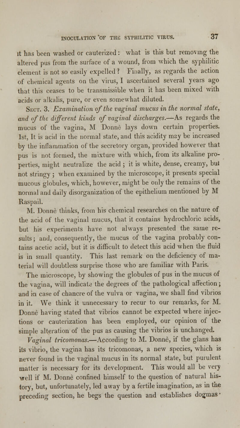 it has been washed or cauterized: what is this but removing the altered pus from the surface of a wound, from which the syphilitic element is not so easily expelled? Finally, as regards the action of chemical agents on the virus, I ascertained several years ago that this ceases to be transmissible when it has been mixed with acids or alkalis, pure, or even somewhat diluted. Sect. 3. Examination of the vaginal mucus in the normal state, and <f the different kinds of vaginal discharges.—As regards the mucus of the vagina, M Donne lays down certain properties. 1st, It is acid in the normal state, and this acidity may be increased by the inflammation of the secretory organ, provided however that pus is not formed, the mixture with which, from its alkaline pro- perties, might neutralize the acid ; it is white, dense, creamy, but not stringy ; when examined by the microscope, it presents special mucous globules, which, however, might be only the remains of the normal and daily disorganization of the epithelium mentioned by M Raspail. M. Donne thinks, from his chemical researches on the nature of the acid of the vaginal mucus, that it contains hydrochloric acids, but his experiments have not always presented the same re- sults ; and, consequently, the mucus of the vagina probably con- tains acetic acid, but it is difficult to detect this acid when the fluid is in small quantity. This last remark on the deficiency of ma- terial will doubtless surprise those who are familiar with Paris. The microscope, by showing the globules of pus in the mucus of the vagina, will indicate the degrees of the pathological affection; and ra case of chancre of the vulva or vagina, we shall find vibrios in it. We think it unnecessary to recur to our remarks, for M. Donne having stated that vibrios cannot be expected where injec- tions or cauterization has been employed, our opinion of the simple alteration of the pus as causing the vibrios is unchanged. Vaginal tricomonas.—According to M. Donne, if the glans has its vibrio, the vagina has its tricomonas, a new species, which is never found in the vaginal mucus in its normal state, but purulent matter is necessary for its development. This would all be very vrell if M. Donne confined himself to the question of natural his- tory, but, unfortunately, led away by a fertile imagination, as in the preceding section, he begs the question and establishes dogmas ■