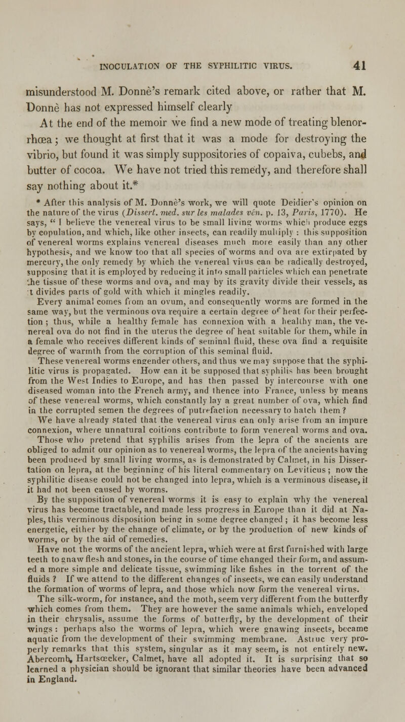 misunderstood M. Donne's remark cited above, or rather that M. Donne has not expressed himself clearly At the end of the memoir we find a new mode of treating blenor- rhcea; we thought at first that it was a mode for destroying the vibrio, but found it was simply suppositories of copaiva, cubebs, and butter of cocoa. We have not tried this remedy, and therefore shall say nothing about it.* * After this analysis of M. Donne's work, we will quote Deidier's opinion on the nature of the virus (Dissert, vied, sur les malades vcn. p. 13, Paris, 1770). He says,  I believe the venereal virus to be small living worms whic!i produce eggs by copulation, and which, like other insects, can readily multiply : this supposition of venereal worms explains venereal diseases much more easily than any other hypothesis, and we know too that all species of worms and ova are extirpated by mercury, the only remedy by which ihe venereal virus can be radically destroyed, supposing that it is employed by reducing it into small panicles which can penetrate '.he tissue of these worms and ova, and may by its gravity divide their vessels, as t divides parts of gold with which it mingles readily. Every animal comes from an ovum, and consequently worms are formed in the same way, but the verminous ova require a certain degree orheat for their perfec- tion ; thus, while a healthy female has connexion with a healthy man, the ve- nereal ova do not find in the uterus the degree of heat suitable for them, while in a female who receives different kinds of seminal fluid, these ova find a requisite degree of warmth from the corruption of this seminal fluid. These venereal worms engender others, and thus we may suppose that the syphi- litic virus is propagated. How can it be supposed that syphilid has been brought from the West Indies to Europe, and has then passed by intercourse with one diseased woman into the French army, and thence into Fiance, unless by means of these venereal worms, which constantly lay a great number of ova, which find in the corrupted semen the degrees of putrefaction necessary to hatch them? We have already stated that the venereal virus can only arise from an impure connexion, where unnatural coitions contribute to form venereal worms and ova. Those who pretend that syphilis arises from the lepra of the ancients are obliged to admit our opinion as to venereal worms, the lepra of the ancients having been produced by small living worms, as is demonstrated by Calmet, in his Disser- tation on lepra, at the beginning of his literal commentary on Leviticus; now the syphilitic disease could not be changed into lepra, which is a verminous disease, il it had not been caused by worms. By the supposition of venereal worms it is easy to explain why the venereal virus has become tractable, and made less progress in Europe than it did at Na- ples, this verminous disposition being in some degree changed ; it has become less energetic, either by the change of climate, or by the production of new kinds of worms, or by the aid of remedies. Have not the worms of the ancient lepra, which were at first furnished with large teeth to gnaw fle?h and stones, in the course of time changed their form, and assum- ed a more simple and delicate tissue, swimming like fishes in the torrent of the fluids ? If we attend to the different changes of insects, we can easily understand the formation of worms of lepra, and those which now form the venereal virus. The silk-worm, for instance, and the moth, seem very different from the butterfly which comes from them. They are however the same animals which, enveloped in their chrysalis, assume the forms of butterfly, by the development of their wings : perhaps also the worms of lepra, which were gnawing insects, became aquatic from the development of their swimming membrane. Astiuc very pro- perly remarks that this system, singular as it may seem, is not entirely new. Abercomb, Hartscecker, Calmet, have all adopted it. It is surprising that so learned a physician should be ignorant that similar theories have been advanced in England.