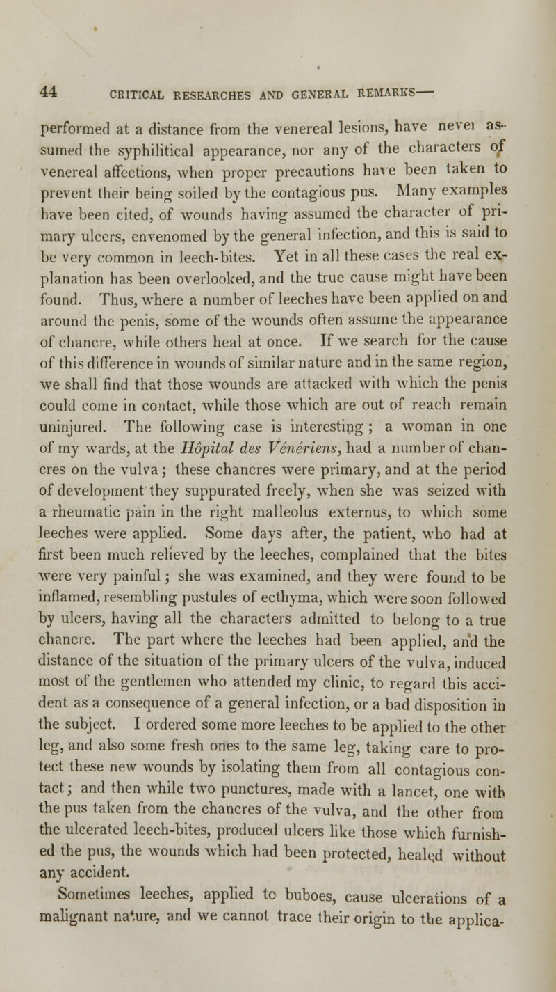 performed at a distance from the venereal lesions, have nevei as- sumed the syphilitical appearance, nor any of the characters of venereal affections, when proper precautions have been taken to prevent their being soiled by the contagious pus. Many examples have been cited, of wounds having assumed the character of pri- mary ulcers, envenomed by the general infection, and this is said to be very common in leech-bites. Yet in all these cases the real ex- planation has been overlooked, and the true cause might have been found. Thus, where a number of leeches have been applied on and around the penis, some of the wounds often assume the appearance of chancre, while others heal at once. If we search for the cause of this difference in wounds of similar nature and in the same region, we shall find that those wounds are attacked with which the penis could come in contact, while those which are out of reach remain uninjured. The following case is interesting; a woman in one of my wards, at the Hopital des Veneriens, had a number of chan- cres on the vulva; these chancres were primary, and at the period of development they suppurated freely, when she was seized with a rheumatic pain in the right malleolus externus, to which some leeches were applied. Some days after, the patient, who had at first been much relieved by the leeches, complained that the bites were very painful; she was examined, and they were found to be inflamed, resembling pustules of ecthyma, which were soon followed by ulcers, having all the characters admitted to belong to a true chancre. The part where the leeches had been applied, and the distance of the situation of the primary ulcers of the vulva, induced most of the gentlemen who attended my clinic, to regard this acci- dent as a consequence of a general infection, or a bad disposition in the subject. I ordered some more leeches to be applied to the other leg, and also some fresh ones to the same leg, taking care to pro- tect these new wounds by isolating them from all contagious con- tact ; and then while two punctures, made with a lancet, one with the pus taken from the chancres of the vulva, and the other from the ulcerated leech-bites, produced ulcers like those which furnish- ed the pus, the wounds which had been protected, healed without any accident. Sometimes leeches, applied tc buboes, cause ulcerations of a malignant nature, and we cannot trace their origin to the applica-