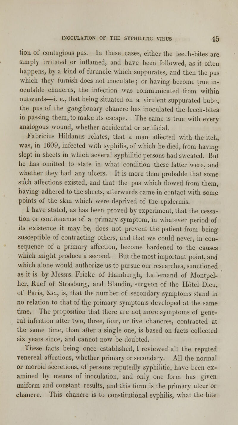 tion of contagious pus. In these cases, either the leech-bites are simply irritated or inflamed, and have been followed, as it often happens, by a kind of furuncle which suppurates, and then the pus which they furnish does not inoculate; or having become true in- oculable chancres, the infection was communicated from within outwards—i. e., that being situated on a virulent suppurated bub-, the pus of the ganglionary chancre has inoculated the leech-bites in passing them, to make its escape. The same is true with every analogous wound, whether accidental or artificial. Fabricius Hildanus relates, that a man affected with the itch, was, in 1609, infected with syphilis, of which he died, from having slept in sheets in which several syphilitic persons had sweated. But he has omitted to state in what condition these latter were, and whether they had any ulcers. It is more than probable that some such affections existed, and that the pus which flowed from them, having adhered to the sheets, afterwards came in contact with some points of the skin which were deprived of the epidermis. I have stated, as has been proved by experiment, that the cessa- tion or continuance of a primary symptom, in whatever period of its existence it may be, does not prevent the patient from being susceptible of contracting others, and that we could never, in con- sequence of a primary affection, become hardened to the causes which might produce a second. But the most important point, and which alone would authorize us to pursue our researches, sanctioned as it is by Messrs. Fricke of Hamburgh, Lallemand of Montpel- lier, Ruef of Strasburg, and Blandin, surgeon of the Hotel Dieu, of Paris, &c, is, that the number of secondary symptoms stand in no relation to that of the primary symptoms developed at the same time. The proposition that there are not more symptoms of gene- ral infection after two, three, four, or five chancres, contracted at the same time, than after a single one, is based on facts collected six years since, and cannot now be doubted. These facts being once established, I reviewed all the reputed venereal affections, whether primary or secondary. All the normal or morbid secretions, of persons reputedly syphilitic, have been ex- amined by means of inoculation, and only one form has given uniform and constant results, and this form is the primary ulcer or chancre. This chancre is to constitutional syphilis, what the bite