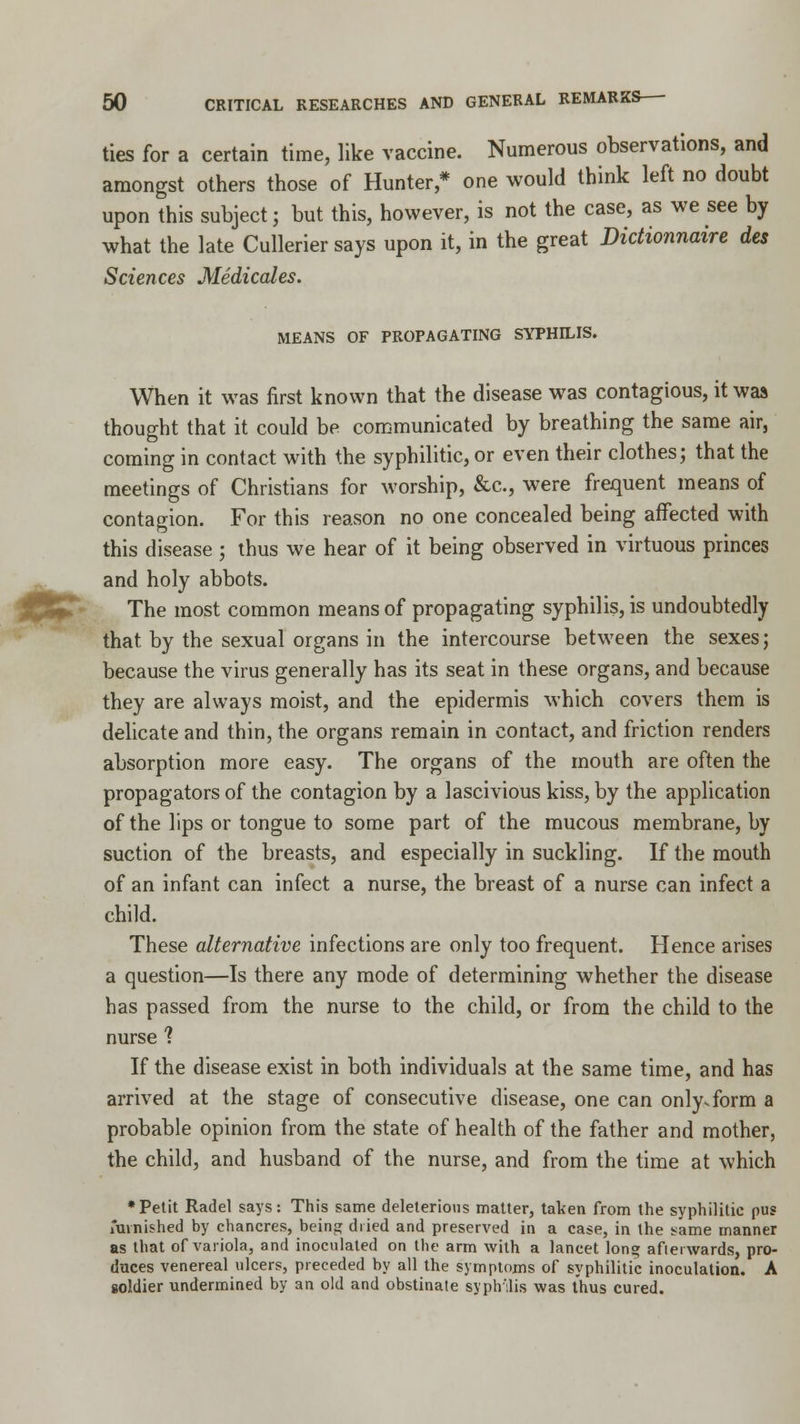 ties for a certain time, like vaccine. Numerous observations, and amongst others those of Hunter,* one would think left no doubt upon this subject; but this, however, is not the case, as we see by what the late Cullerier says upon it, in the great Didionnaire des Sciences Medicates. MEANS OF PROPAGATING SYPHILIS. When it was first known that the disease was contagious, it was thought that it could be communicated by breathing the same air, coming in contact with the syphilitic, or even their clothes; that the meetings of Christians for worship, &c, were frequent means of contagion. For this reason no one concealed being affected with this disease ; thus we hear of it being observed in virtuous princes and holy abbots. The most common means of propagating syphilis, is undoubtedly that by the sexual organs in the intercourse between the sexes; because the virus generally has its seat in these organs, and because they are always moist, and the epidermis which covers them is delicate and thin, the organs remain in contact, and friction renders absorption more easy. The organs of the mouth are often the propagators of the contagion by a lascivious kiss, by the application of the lips or tongue to some part of the mucous membrane, by suction of the breasts, and especially in suckling. If the mouth of an infant can infect a nurse, the breast of a nurse can infect a child. These alternative infections are only too frequent. Hence arises a question—Is there any mode of determining whether the disease has passed from the nurse to the child, or from the child to the nurse ? If the disease exist in both individuals at the same time, and has arrived at the stage of consecutive disease, one can only.form a probable opinion from the state of health of the father and mother, the child, and husband of the nurse, and from the time at which •Petit Radel says: This same deleterious matter, taken from the syphilitic pus furnished by chancres, being dried and preserved in a case, in the same manner as that of variola, and inoculated on the arm with a lancet long afterwards, pro- duces venereal ulcers, preceded by all the symptoms of syphilitic inoculation. A soldier undermined by an old and obstinate syphilis was thus cured.