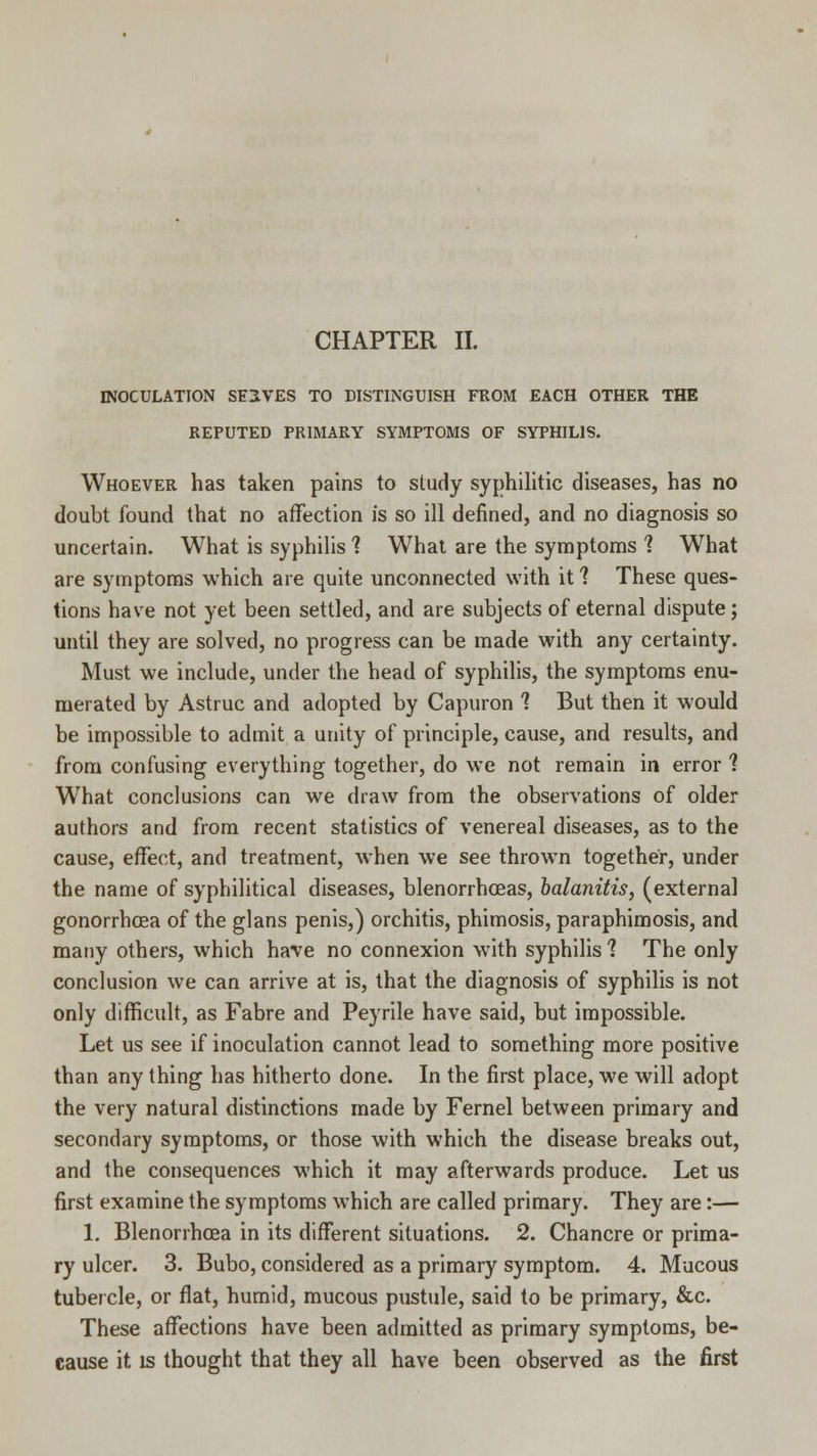 INOCULATION SELVES TO DISTINGUISH FROM EACH OTHER THE REPUTED PRIMARY SYMPTOMS OF SYPHILIS. Whoever has taken pains to study syphilitic diseases, has no doubt found that no affection is so ill denned, and no diagnosis so uncertain. What is syphilis 1 What are the symptoms 1 What are symptoms which are quite unconnected with it ? These ques- tions have not yet been settled, and are subjects of eternal dispute; until they are solved, no progress can be made with any certainty. Must we include, under the head of syphilis, the symptoms enu- merated by Astruc and adopted by Capuron 1 But then it would be impossible to admit a unity of principle, cause, and results, and from confusing everything together, do we not remain in error 1 What conclusions can we draw from the observations of older authors and from recent statistics of venereal diseases, as to the cause, effect, and treatment, when we see thrown together, under the name of syphilitical diseases, blenorrhoeas, balanitis, (external gonorrhoea of the glans penis,) orchitis, phimosis, paraphimosis, and many others, which have no connexion with syphilis 1 The only conclusion we can arrive at is, that the diagnosis of syphilis is not only difficult, as Fabre and Peyrile have said, but impossible. Let us see if inoculation cannot lead to something more positive than any thing has hitherto done. In the first place, we will adopt the very natural distinctions made by Fernel between primary and secondary symptoms, or those with which the disease breaks out, and the consequences which it may afterwards produce. Let us first examine the symptoms which are called primary. They are:— 1. Blenorrhoea in its different situations. 2. Chancre or prima- ry ulcer. 3. Bubo, considered as a primary symptom. 4. Mucous tubercle, or flat, humid, mucous pustule, said to be primary, &c. These affections have been admitted as primary symptoms, be- cause it is thought that they all have been observed as the first