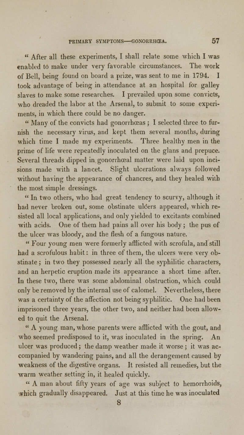  After all these experiments, I shall relate some which I was enabled to make under very favorable circumstances. The work of Bell, being found on board a prize, was sent to me in 1794. I took advantage of being in attendance at an hospital for galley slaves to make some researches. I prevailed upon some convicts, who dreaded the labor at the Arsenal, to submit to some experi- ments, in which there could be no danger.  Many of the convicts had gonorrhoeas ; I selected three to fur- nish the necessary virus, and kept them several months, during which time I made my experiments. Three healthy men in the prime of life were repeatedly inoculated on the glans and prepuce. Several threads dipped in gonorrheal matter were laid upon inci- sions made with a lancet. Slight ulcerations always followed without having the appearance of chancres, and they healed with the most simple dressings.  In two others, who had great tendency to scurvy, although it had never broken out, some obstinate ulcers appeared, which re- sisted all local applications, and only yielded to excitants combined with acids. One of them had pains all over his body; the pus of the ulcer was bloody, and the flesh of a fungous nature.  Four young men were formerly afflicted with scrofula, and still had a scrofulous habit: in three of them, the ulcers were very ob- stinate ; in two they possessed nearly all the syphilitic characters, and an herpetic eruption made its appearance a short time after. In these two, there was some abdominal obstruction, which could only be removed by the internal use of calomel. Nevertheless, there was a certainty of the affection not being syphilitic. One had been imprisoned three years, the other two, and neither had been allow- ed to quit the Arsenal.  A young man, whose parents were afflicted with the gout, and who seemed predisposed to it, was inoculated in the spring. An ulcer was produced; the damp weather made it worse; it was ac- companied by wandering pains, and all the derangement caused by weakness of the digestive organs. It resisted all remedies, but the warm weather setting in, it healed quickly.  A man about fifty years of age was subject to hemorrhoids, which gradually disappeared. Just at this time he was inoculated 8