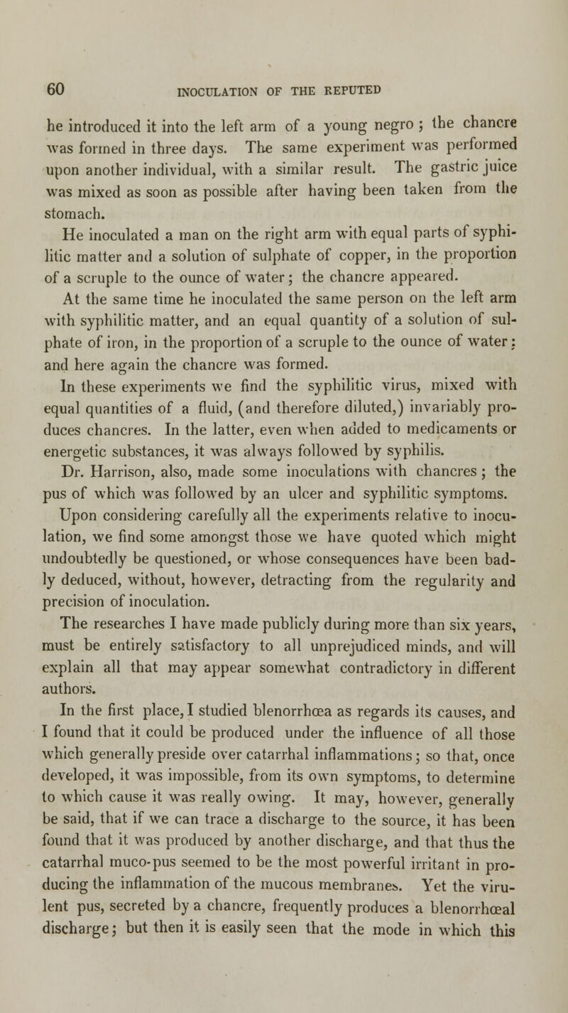 he introduced it into the left arm of a young negro ; the chancre was formed in three days. The same experiment was performed upon another individual, with a similar result. The gastric juice was mixed as soon as possible after having been taken from the stomach. He inoculated a man on the right arm with equal parts of syphi- litic matter and a solution of sulphate of copper, in the proportion of a scruple to the ounce of water; the chancre appeared. At the same time he inoculated the same person on the left arm with syphilitic matter, and an equal quantity of a solution of sul- phate of iron, in the proportion of a scruple to the ounce of water : and here again the chancre was formed. In these experiments we find the syphilitic virus, mixed with equal quantities of a fluid, (and therefore diluted,) invariably pro- duces chancres. In the latter, even when added to medicaments or energetic substances, it was always followed by syphilis. Dr. Harrison, also, made some inoculations with chancres; the pus of which was followed by an ulcer and syphilitic symptoms. Upon considering carefully all the experiments relative to inocu- lation, we find some amongst those we have quoted which might undoubtedly be questioned, or whose consequences have been bad- ly deduced, without, however, detracting from the regularity and precision of inoculation. The researches I have made publicly during more than six years, must be entirely satisfactory to all unprejudiced minds, and will explain all that may appear somewhat contradictory in different authors. In the first place, I studied blenorrhcea as regards its causes, and I found that it could be produced under the influence of all those which generally preside over catarrhal inflammations; so that, once developed, it was impossible, from its own symptoms, to determine to which cause it was really owing. It may, however, generally be said, that if we can trace a discharge to the source, it has been found that it was produced by another discharge, and that thus the catarrhal muco-pus seemed to be the most powerful irritant in pro- ducing the inflammation of the mucous membranes. Yet the viru- lent pus, secreted by a chancre, frequently produces a blenorrhceal discharge; but then it is easily seen that the mode in which this