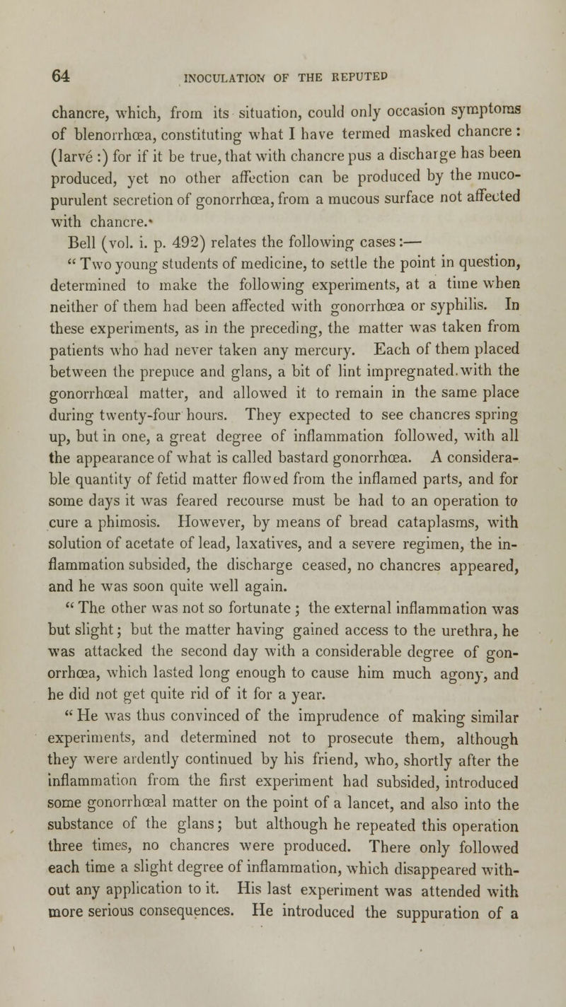 chancre, which, from its situation, could only occasion symptoms of blenorrhoea, constituting what I have termed masked chancre : (larve :) for if it be true, that with chancre pus a discharge has been produced, yet no other affection can be produced by the muco- purulent secretion of gonorrhoea, from a mucous surface not affected with chancre.* Bell (vol. i. p. 492) relates the following cases:—  Two young students of medicine, to settle the point in question, determined to make the following experiments, at a time when neither of them had been affected with gonorrhoea or syphilis. In these experiments, as in the preceding, the matter was taken from patients who had never taken any mercury. Each of them placed between the prepuce and glans, a bit of lint impregnated, with the gonorrhoeal matter, and allowed it to remain in the same place during twenty-four hours. They expected to see chancres spring up, but in one, a great degree of inflammation followed, with all the appearance of what is called bastard gonorrhoea. A considera- ble quantity of fetid matter flowed from the inflamed parts, and for some days it was feared recourse must be had to an operation to cure a phimosis. However, by means of bread cataplasms, with solution of acetate of lead, laxatives, and a severe regimen, the in- flammation subsided, the discharge ceased, no chancres appeared, and he was soon quite well again.  The other was not so fortunate ; the external inflammation was but slight; but the matter having gained access to the urethra, he was attacked the second day with a considerable degree of gon- orrhoea, which lasted long enough to cause him much agony, and he did not get quite rid of it for a year.  He was thus convinced of the imprudence of making similar experiments, and determined not to prosecute them, although they were ardently continued by his friend, who, shortly after the inflammation from the first experiment had subsided, introduced some gonorrhoeal matter on the point of a lancet, and also into the substance of the glans; but although he repeated this operation three times, no chancres were produced. There only followed each time a slight degree of inflammation, which disappeared with- out any application to it. His last experiment was attended with more serious consequences. He introduced the suppuration of a