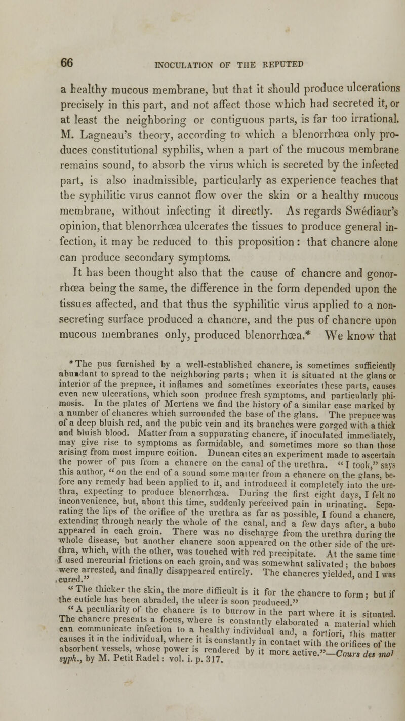 a healthy mucous membrane, but that it should produce ulcerations precisely in this part, and not affect those which had secreted it, or at least the neighboring or contiguous parts, is far too irrational. M. Lagneau's theory, according to which a blenorrhoea only pro- duces constitutional syphilis, when a part of the mucous membrane remains sound, to absorb the virus which is secreted by the infected part, is also inadmissible, particularly as experience teaches that the syphilitic virus cannot flow over the skin or a healthy mucous membrane, without infecting it directly. As regards Swediaur's opinion, that blenorrhcea ulcerates the tissues to produce general in- fection, it may be reduced to this proposition: that chancre alone can produce secondary symptoms. It has been thought also that the cause of chancre and gonor- rhoea being the same, the difference in the form depended upon the tissues affected, and that thus the syphilitic virus applied to a non- secreting surface produced a chancre, and the pus of chancre upon mucous membranes only, produced blenorrhcea.* We know that ♦The pus furnished by a well-established chancre, is sometimes sufficiently abuidant to spread to the neighboring parts; when it is situated at the glansor interior of the prepuce, it inflames and sometimes excoriates these parts, causes even new ulcerations, which soon produce fresh symptoms, and particularly phi- mosis. In the plates of Mertens we find the history of a similar case marked by a number of chancres which surrounded the base of the glans. The prepuce was of a deep bluish red, and the pubic vein and its branches were gorged with a thick and bluish blood. Matter from a suppurating chancre, if inoculated immediately, may give rise to symptoms as formidable, and sometimes more so than those arising from most impure coition. Duncan cites an experiment made to ascertain the power of pus from a chancre on the canal of the urethra. I took, says this author, on the end of a sound some mailer from a chancre on the gla'ns, be- fore any remedy had been applied to it, and introduced it completely into the'ure- thra, expecting to produce blenorrhoea. During the first eight davs, I felt no inconvenience, but, about this time, suddenly perceived pain in urinating. Sepa- rating the lips of the orifice of the urethra as far as possible, I found a°chancre, extending through nearly the whole of the canal, and a few days after a bubo appeared in each groin. There was no discharge from the urethra during the whole disease, but another chancre soon appeared on the other side of the ure- thra, which, with the other, was touched with red precipitate. At the same time I used mercurial frictions on each groin, and was somewhat salivated ; the buboes were arrested, and finally disappeared entirely. The chancres yielded, and I was .cured. ' The thicker the skin the more difficult is it for the chancre to form; but if the cuticle has been abraded, the ulcer is soon produced  « A peculiarity of'the chancre is to burrow in the part where it is situated. The chancre presents a focus, where is constantly elaborated a material which can communicate mleclion to a healthy individual and, a fortiori, this matter causes it in the individual, where it is constantly in contact with the orifices of the