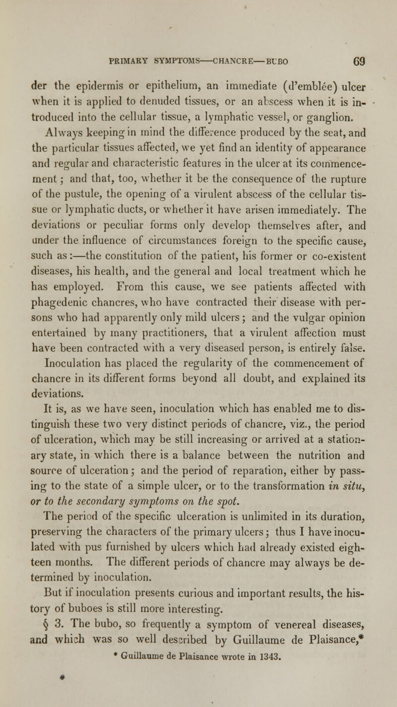 der the epidermis or epithelium, an immediate (d'emblee) ulcer when it is applied to denuded tissues, or an abscess when it is in- troduced into the cellular tissue, a lymphatic vessel, or ganglion. Always keeping in mind the difference produced by the seat, and the particular tissues affected, we yet find an identity of appearance and regular and characteristic features in the ulcer at its commence- ment ; and that, too, whether it be the consequence of the rupture of the pustule, the opening of a virulent abscess of the cellular tis- sue or lymphatic ducts, or whether it have arisen immediately. The deviations or peculiar forms only develop themselves after, and under the influence of circumstances foreign to the specific cause, such as :—the constitution of the patient, his former or co-existent diseases, his health, and the general and local treatment which he has employed. From this cause, we see patients affected with phagedenic chancres, who have contracted their disease with per- sons who had apparently only mild ulcers; and the vulgar opinion entertained by many practitioners, that a virulent affection must have been contracted with a very diseased person, is entirely false. Inoculation has placed the regularity of the commencement of chancre in its different forms beyond all doubt, and explained its deviations. It is, as we have seen, inoculation which has enabled me to dis- tinguish these two very distinct periods of chancre, viz., the period of ulceration, which may be still increasing or arrived at a station- ary state, in which there is a balance between the nutrition and source of ulceration; and the period of reparation, either by pass- ing to the state of a simple ulcer, or to the transformation in situ, or to the secondary symptoms on the spot. The period of the specific ulceration is unlimited in its duration, preserving the characters of the primary ulcers; thus I have inocu- lated with pus furnished by ulcers which had already existed eigh- teen months. The different periods of chancre may always be de- termined by inoculation. But if inoculation presents curious and important results, the his- tory of buboes is still more interesting. § 3. The bubo, so frequently a symptom of venereal diseases, and which was so well described by Guillaume de Plaisance,* • Guillaume de Plaisance wrote in 1343.