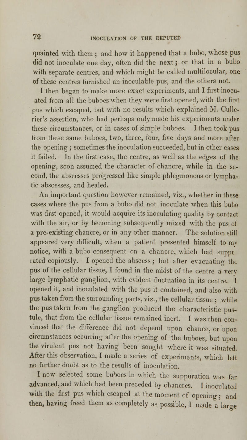 quainted with them ; and how it happened that a bubo, whose pus did not inoculate one day, often did the next; or that in a bubo with separate centres, and which might be called multilocular, one of these centres furnished an inoculable pus, and the others not. I then began to make more exact, experiments, and I first inocu- ated from all the buboes when they were first opened, with the first pus which escaped, but with no results which explained M. Culle- rier's assertion, who had perhaps only made his experiments under these circumstances, or in cases of simple buboes. I then took pus from these same buboes, two, three, four, five days and more after the opening; sometimes the inoculation succeeded, but in other cases it failed. In the first case, the centre, as well as the edges of the opening, soon assumed the character of chancre, while in the se- cond, the abscesses progressed like simple phlegmonous or lympha- tic abscesses, and healed. An important question however remained, viz., whether in these cases where the pus from a bubo did not inoculate when this bubo was first opened, it Avould acquire its inoculating quality by contact with the air, or by becoming subsequently mixed with the pus of a pre-existing chancre, or in any other manner. The solution still appeared very difficult, when a patient presented himself to mv notice, with a bubo consequent on a chancre, which had suppu rated copiously. I opened the abscess ; but after evacuating tht pus of the cellular tissue, I found in the midst of the centre a very large lymphatic ganglion, with evident fluctuation in its centre. I opened it, and inoculated with the pus it contained, and also with pus taken from the surrounding parts, viz., the cellular tissue ; while the pus taken from the ganglion produced the characteristic pus- tule, that from the cellular tissue remained inert. I was then con- vinced that the difference did not depend upon chance, or upon circumstances occurring after the opening of the buboes, but upon the virulent pus not having been sought where it was situated. After this observation, I made a series of experiments, which left no further doubt as to the results of inoculation. I now selected some buboes in which the suppuration was far advanced, and which had been preceded by chancres. I inoculated with the first pus which escaped at the moment of opening; and then, having freed them as completely as possible, I made a large