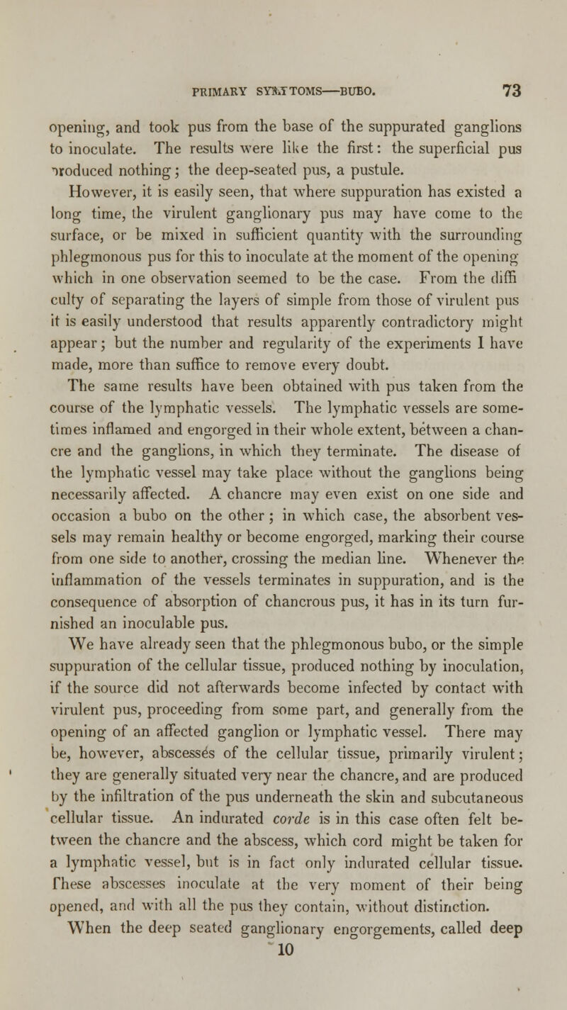 opening, and took pus from the base of the suppurated ganglions to inoculate. The results were like the first: the superficial pus oroduced nothing; the deep-seated pus, a pustule. However, it is easily seen, that where suppuration has existed a long time, the virulent ganglionary pus may have come to the surface, or be mixed in sufficient quantity with the surrounding phlegmonous pus for this to inoculate at the moment of the opening which in one observation seemed to be the case. From the diffi culty of separating the layers of simple from those of virulent pus it is easily understood that results apparently contradictory might appear; but the number and regularity of the experiments 1 have made, more than suffice to remove every doubt. The same results have been obtained with pus taken from the course of the lymphatic vessels. The lymphatic vessels are some- times inflamed and engorged in their whole extent, between a chan- cre and the ganglions, in which they terminate. The disease of the lymphatic vessel may take place without the ganglions being necessarily affected. A chancre may even exist on one side and occasion a bubo on the other ; in which case, the absorbent ves- sels may remain healthy or become engorged, marking their course from one side to another, crossing the median line. Whenever the inflammation of the vessels terminates in suppuration, and is the consequence of absorption of chancrous pus, it has in its turn fur- nished an inoculable pus. We have already seen that the phlegmonous bubo, or the simple suppuration of the cellular tissue, produced nothing by inoculation, if the source did not afterwards become infected by contact with virulent pus, proceeding from some part, and generally from the opening of an affected ganglion or lymphatic vessel. There may be, however, abscesses of the cellular tissue, primarily virulent; they are generally situated very near the chancre, and are produced by the infiltration of the pus underneath the skin and subcutaneous cellular tissue. An indurated corde is in this case often felt be- tween the chancre and the abscess, which cord mio-ht be taken for a lymphatic vessel, but is in fact only indurated cellular tissue. These abscesses inoculate at the very moment of their being opened, and with all the pus they contain, without distinction. When the deep seated ganglionary engorgements, called deep 10