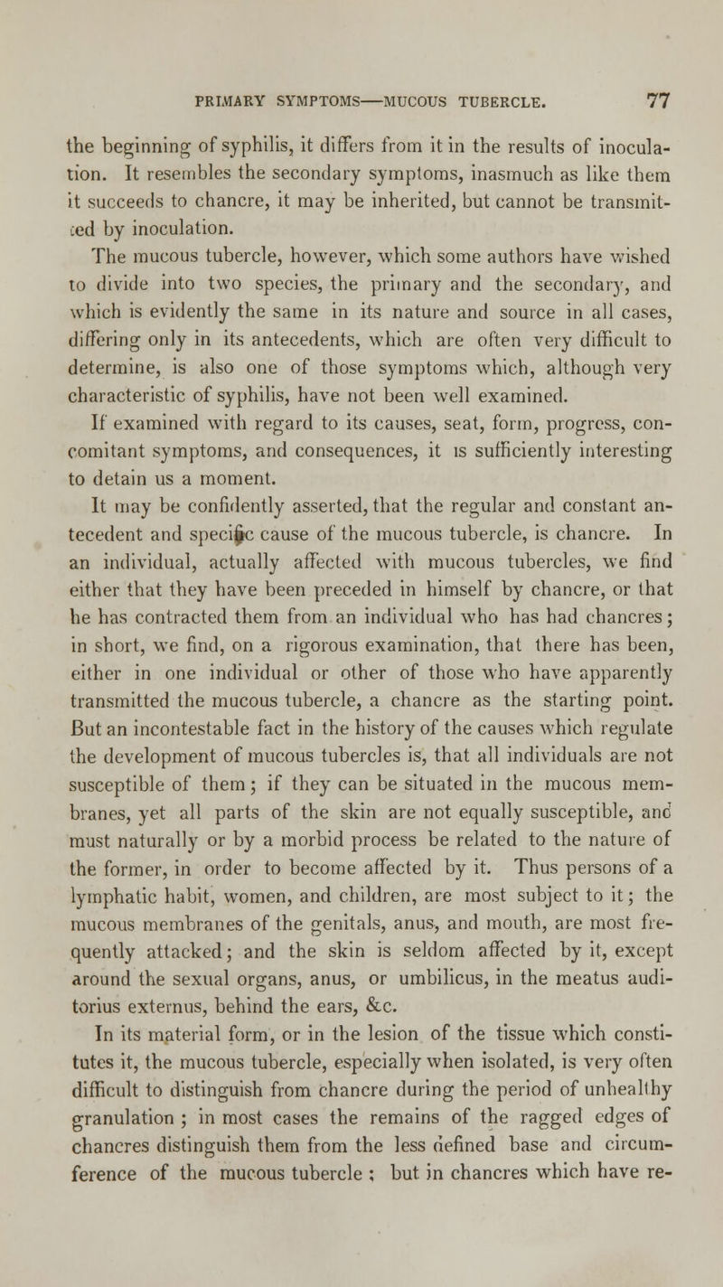 the beginning of syphilis, it differs from it in the results of inocula- tion. It resembles the secondary symptoms, inasmuch as like them it succeeds to chancre, it may be inherited, but cannot be transmit- ted by inoculation. The mucous tubercle, however, which some authors have wished to divide into two species, the primary and the secondary, and which is evidently the same in its nature and source in all cases, differing only in its antecedents, which are often very difficult to determine, is also one of those symptoms which, although very characteristic of syphilis, have not been well examined. If examined with regard to its causes, seat, form, progress, con- comitant symptoms, and consequences, it is sufficiently interesting to detain us a moment. It may be confidently asserted, that the regular and constant an- tecedent and speci^c cause of the mucous tubercle, is chancre. In an individual, actually affected with mucous tubercles, we find either that they have been preceded in himself by chancre, or that he has contracted them from an individual who has had chancres; in short, we find, on a rigorous examination, that there has been, either in one individual or other of those who have apparently transmitted the mucous tubercle, a chancre as the starting point. But an incontestable fact in the history of the causes which regulate the development of mucous tubercles is, that all individuals are not susceptible of them; if they can be situated in the mucous mem- branes, yet all parts of the skin are not equally susceptible, and must naturally or by a morbid process be related to the nature of the former, in order to become affected by it. Thus persons of a lymphatic habit, women, and children, are most subject to it; the mucous membranes of the genitals, anus, and mouth, are most fre- quently attacked; and the skin is seldom affected by it, except around the sexual organs, anus, or umbilicus, in the meatus audi- torius externus, behind the ears, &c. In its material form, or in the lesion of the tissue which consti- tutes it, the mucous tubercle, especially when isolated, is very often difficult to distinguish from chancre during the period of unhealthy granulation ; in most cases the remains of the ragged edges of chancres distinguish them from the less defined base and circum- ference of the mucous tubercle : but in chancres which have re-