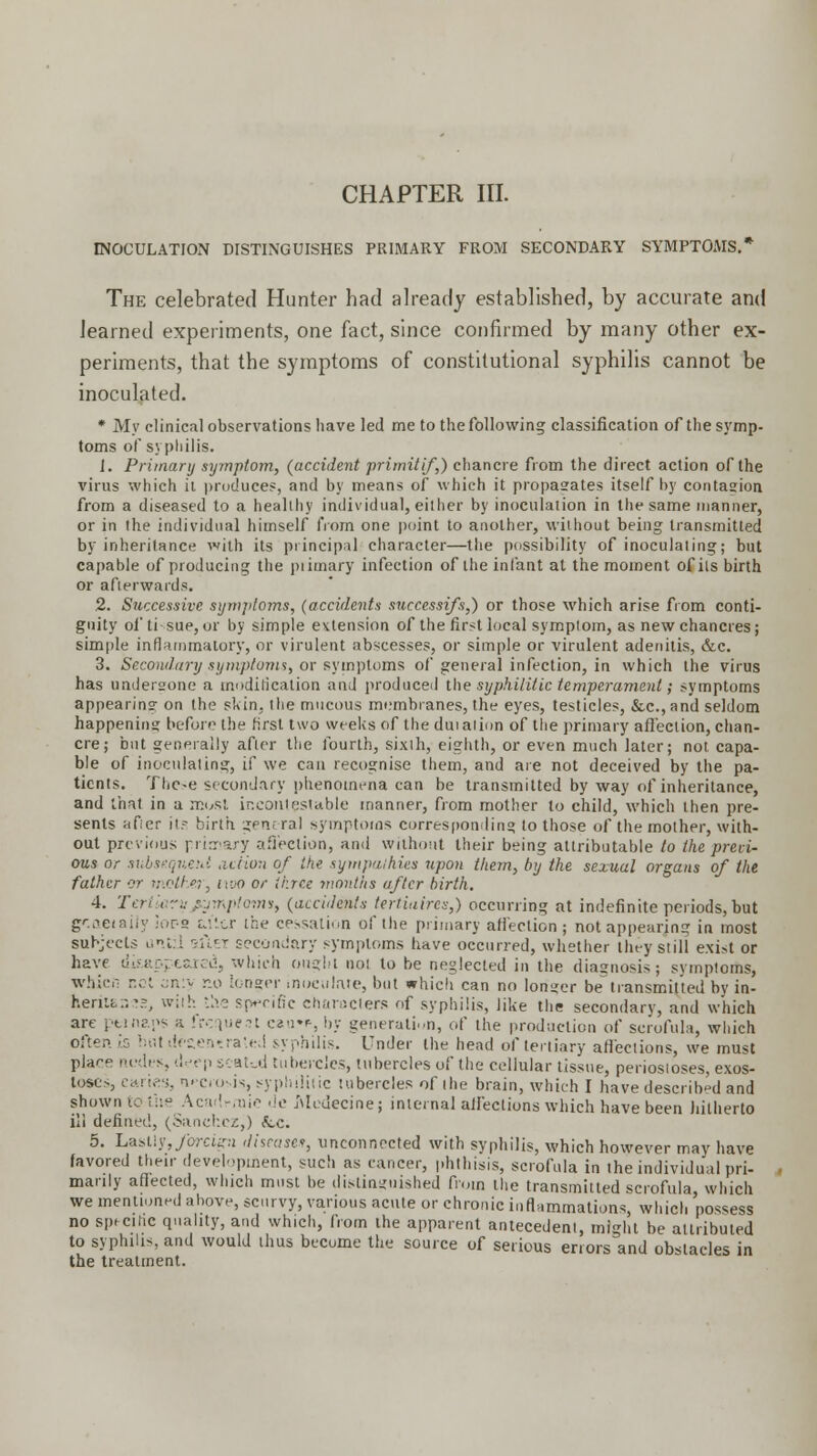 INOCULATION DISTINGUISHES PRIMARY FROM SECONDARY SYMPTOMS.* The celebrated Hunter had already established, by accurate and learned experiments, one fact, since confirmed by many other ex- periments, that the symptoms of constitutional syphilis cannot be inoculated. * My clinical observations have led me to the following classification of the symp- toms of syphilis. 1. Primary symptom, (accident primitif,) chancre from the direct action of the virus which ii produces, and by means of which it propagates itself by contagion from a diseased to a healthy individual, either by inoculation in the same manner, or in the individual himself from one point to another, wilhout being transmitted by inheritance with its principal character—the possibility of inoculating; but capable of producing the piimary infection of the infant at the moment of its birth or afterwards. 2. Successive symptoms, (accidents successifs,) or those which arise from conti- guity of ti sue, or by simple extension of the first local symptom, as new chancres; simple inflammatory, or virulent abscesses, or simple or virulent adenitis, &c. 3. Secondary symptoms, or symptoms of general infection, in which the virus has undergone a modification and produced the syphilitic temperament; symptoms appearing on the skin, the mucous membranes, the eyes, testicles, &c.,and seldom happening before the first two weeks of the dutalion of the primary affection, chan- cre; but generally after the fourth, sixth, eighth, or even much later; not capa- ble of inoculating, if we can recognise them, and are not deceived by the pa- tients. These secondary phenomena can be transmitted by way of inheritance, and thai in a must incontestable manner, from mother to child, which then pre- sents after it? birth general symptoms corresponding to those of the mother, with- out previous primary affection, and without their being attributable to the preci- ous or subsequent acHon of the sympathies upon them, by the sexual organs of the father or mother, ivjo or three -months after birth. 4. Tertiary symptom*, (accidents tertiaires,) occurring at indefinite periods, but gr.aeiaiiy lor-s u'tcr the cessation of the primary affection; not appearing in most subjects until sftEi secondary symptoms have occurred, whether they still exi-t or have disappeared, which ought not to be neglected in the diagnosis; symptoms, whicii not an:y r.o longer inoculate, but which can no longer be transmitted by in- henit.-.^, with the specific characters of syphilis, like the secondary, and which are ptinaps a frequent cau»*, by generation, of the production of scrofula, which often, is but uVaentrated syphilis. Under the head of tertiary affections, we must pia<-e nodes, deep scat-_d tubercles, tubercles of the cellular tissue, periostoses, exos- toses, caries, nrciosis, syphilitic tubercles of the brain, which I have described and shown to the Academic dc Modecine; internal affections which have been hitherto ill defined, (Sanchez,) Sec. 5. Lastly, foreign disease*, unconnected with syphilis, which however may have favored their development, such as cancer, phthisis, scrofula in the individual pri- marily affected, which must be distinguished from the transmitted scrofula, which we mentioned above, scurvy, various acute or chronic inflammations, which possess no specific quality, and which, from the apparent antecedent, might be attributed to syphilis, and would thus become the source of serious errors and obstacles in the treatment.