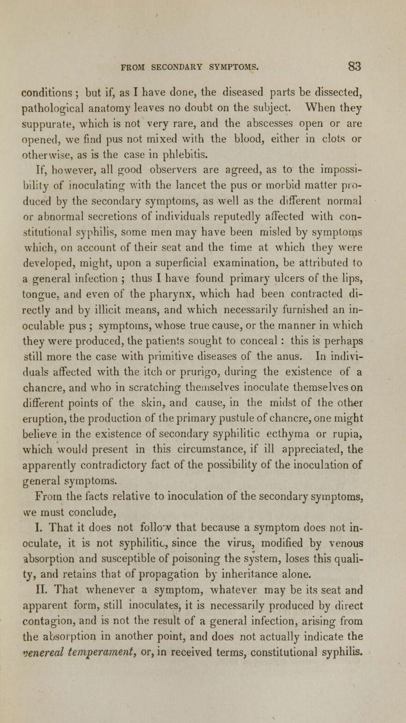 conditions ; but if, as I have done, the diseased parts be dissected, pathological anatomy leaves no doubt on the subject. When they suppurate, which is not very rare, and the abscesses open or are opened, we find pus not mixed with the blood, either in clots or otherwise, as is the case in phlebitis. If, however, all good observers are agreed, as to the impossi- bility of inoculating with the lancet the pus or morbid matter pro- duced by the secondary symptoms, as well as the different normal or abnormal secretions of individuals reputedly affected with con- stitutional syphilis, some men may have been misled by symptoms which, on account of their seat and the time at which they were developed, might, upon a superficial examination, be attributed to a general infection ; thus I have found primary ulcers of the lips, tongue, and even of the pharynx, which had been contracted di- rectly and by illicit means, and which necessarily furnished an in- oculable pus ; symptoms, whose true cause, or the manner in which they were produced, the patients sought to conceal: this is perhaps still more the case with primitive diseases of the anus. In indivi- duals affected with the itch or prurigo, during the existence of a chancre, and who in scratching themselves inoculate themselves on different points of the skin, and cause, in the midst of the other eruption, the production of the primary pustule of chancre, one might believe in the existence of secondary syphilitic ecthyma or rupia, which would present in this circumstance, if ill appreciated, the apparently contradictory fact of the possibility of the inoculation of general symptoms. From the facts relative to inoculation of the secondary symptoms, we must conclude, I. That it does not follow that because a symptom does not in- oculate, it is not syphilitic, since the virus, modified by venous absorption and susceptible of poisoning the system, loses this quali- ty, and retains that of propagation by inheritance alone. II. That whenever a symptom, whatever may be its seat and apparent form, still inoculates, it is necessarily produced by direct contagion, and is not the result of a general infection, arising from the absorption in another point, and does not actually indicate the venereal temperament, or, in received terms, constitutional syphilis.