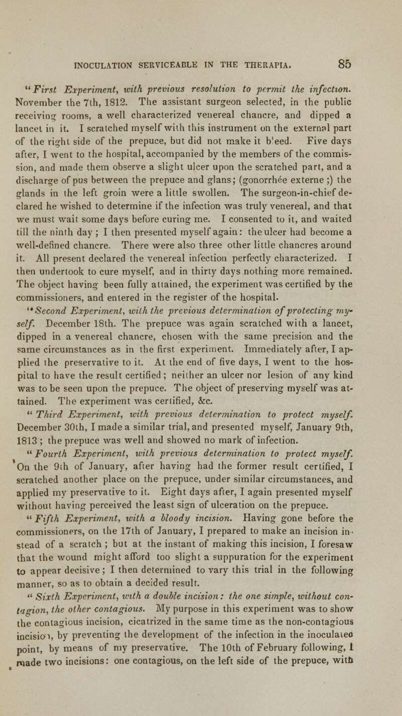 First Experiment, with previous resolution to permit the infection. November the 7th, 1812. The assistant surgeon selected, in the public receiving rooms, a well characterized venereal chancre, and dipped a lancet in it. I scratched myself with this instrument on the external part of the right side of the prepuce, but did not make it b'eed. Five days after, I went to the hospital, accompanied by the members of the commis- sion, and made them observe a slight ulcer upon the scratched part, and a discharge of pus between the prepuce and glans; (gonorrhee externe ;) the glands in ihe left groin were a little swollen. The surgeon-in-chief de- clared he wished to determine if the infection was truly venereal, and that we must wait some days before curing me. I consented to it, and waited till the ninth day ; I then presented myself again: the ulcer had become a well-defined chancre. There were also three other little chancres around it. All present declared the venereal infection perfectly characterized. I then undertook to cure myself, and in thirty days nothing more remained. The object having been fully attained, the experiment was certified by the commissioners, and entered in the register of the hospital. Second Experiment, with the previous determination of protecting my- self December 18th. The prepuce was again scratched with a lancet, dipped in a venereal chancre, chosen with the same precision and the same circumstances as in the first experiment. Immediately after, I ap- plied the preservative to it. At the end of five days, I went to the hos- pital to have the result certified ; neither an ulcer nor lesion of any kind was to be seen upon the prepuce. The object of preserving myself was at- tained. The experiment was certified, &c.  Third Experiment, with previous determination to protect myself December 30th, I made a similar trial, and presented myself, January 9th, 1813 ; the prepuce was well and showed no mark of infection.  Fourth Experiment, with previous determination to protect myself. On the 9th of January, after having had the former result certified, I scratched another place on the prepuce, under similar circumstances, and applied my preservative to it. Eight days after, I again presented myself without having perceived the least sign of ulceration on the prepuce.  Fifth Experiment, with a bloody incision. Having gone before the commissioners, on the 17th of January, I prepared to make an incision in- stead of a scratch ; but at the instant of making this incision, I foresaw that the wound might afford too slight a suppuration for the experiment to appear decisive; I then determined to vary this trial in the following manner, so as to obtain a decided result.  Sixth Experiment, with a double incision: the one simple, without con- tagion, the other contagious. My purpose in this experiment was to show the contagious incision, cicatrized in the same time as the non-contagious incision, by preventing the development of the infection in the inoculaieo point, by means of my preservative. The 10th of February following, 1 made two incisions: one contagious, on the left side of the prepuce, witb