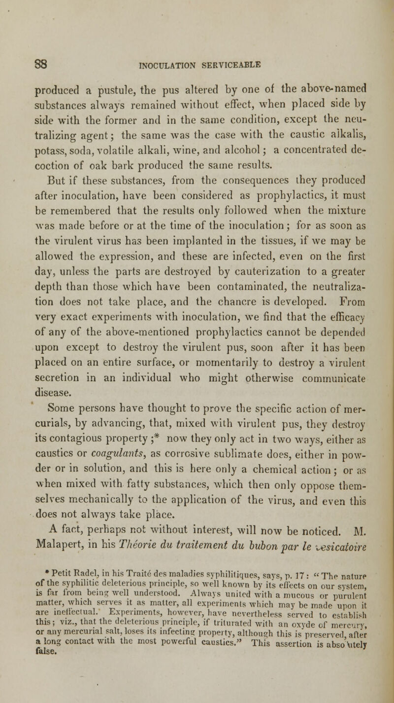 produced a pustule, the pus altered by one of the above-named substances always remained without effect, when placed side by side with the former and in the same condition, except the neu- tralizing agent; the same was the case with the caustic alkalis, potass, soda, volatile alkali, wine, and alcohol; a concentrated de- coction of oak bark produced the same results. But if these substances, from the consequences they produced after inoculation, have been considered as prophylactics, it must be remembered that the results only followed when the mixture was made before or at the time of the inoculation; for as soon as the virulent virus has been implanted in the tissues, if we may be allowed the expression, and these are infected, even on the first day, unless the parts are destroyed by cauterization to a greater depth than those which have been contaminated, the neutraliza- tion does not take place, and the chancre is developed. From very exact experiments with inoculation, we find that the efficacy of any of the above-mentioned prophylactics cannot be depended upon except to destroy the virulent pus, soon after it has been placed on an entire surface, or momentarily to destroy a virulent secretion in an individual who might otherwise communicate disease. Some persons have thought to prove the specific action of mer- curials, by advancing, that, mixed with virulent pus, they destroy its contagious property ;* now they only act in two ways, either as caustics or coagulants, as corrosive sublimate does, either in pow- der or in solution, and this is here only a chemical action; or as when mixed with fatty substances, which then only oppose them- selves mechanically to the application of the virus, and even this does not always take place. A fact, perhaps not without interest, will now be noticed. M. Malapert, in his Theorie du traiteme?it du bubon par le ^esicatoire • Petit Radel, in his Traite des maladies syphilitiques, says, p. 17:  The nature of the syphilitic deleterious principle, so well known by its effects on our system, is far from being well understood. Always united with a mucous or purulent matter, which serves it as matter, all experiments which may be made upon it are ineffectual. Experiments, however, have nevertheless served to establish this; viz., that the deleterious principle, if triturated with an oxyde of mercury, or any mercurial salt, loses its infecting property, although this is preserved after a long contact with the most powerful caustics. This assertion is absoAitely false.