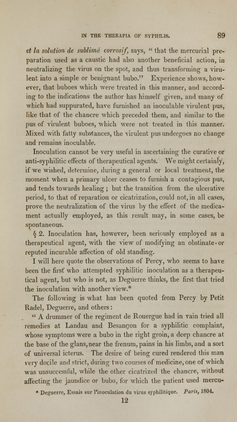 et la solution de sublime corrosif, says,  that the mercurial pre- paration used as a caustic had also another beneficial action, in neutralizing the virus on the spot, and thus transforming a viru- lent into a simple or benignant bubo. Experience shows, how- ever, that buboes which were treated in this manner, and accord- ing to the indications the author has himself given, and many of which had suppurated, have furnished an inoculable virulent pus, like that of the chancre which preceded them, and similar to the pus of virulent buboes, which were not treated in this manner. Mixed with fatty subs-tances, the virulent pus undergoes no change and remains inoculable. Inoculation cannot be very useful in ascertaining the curative or anti-syphilitic effects of therapeutical agents. We might certainly, if wre wished, determine, during a general or local treatment, the moment when a primary ulcer ceases to furnish a contagious pus, and tends towards healing ; but the transition from the ulcerative period, to that of reparation or cicatrization, could not, in all cases, prove the neutralization of the virus by the effect of the medica- ment actually employed, as this result may, in some cases, be spontaneous. § 2. Inoculation has, however, been seriously employed as a therapeutical agent, writh the view of modifying an obstinate • or reputed incurable affection of old standing. I will here quote the observations of Percy, who seems to have been the first' who attempted syphilitic inoculation as a therapeu- tical agent, but who is not, as Deguerre thinks, the first that tried the inoculation with another view.* The following is what has been quoted from Percy by Petit Radel, Deguerre, and others:  A drummer of the regiment de Rouergue had in vain tried all remedies at Landau and Besangon for a syphilitic complaint, whose symptoms were a bubo in the right groin, a deep chancre at the base of the glans,near the frenum, pains in his limbs, and a sort of universal icterus. The desire of being cured rendered this man very docile and strict, during two courses of medicine, one of which was unsuccessful, while the other cicatrized the chancre, without affecting the jaundice or bubo, for which the patient used mercu- * Deguerre, Essais sur l'inoculation du virus syphilitique. Paris, 1804. 12