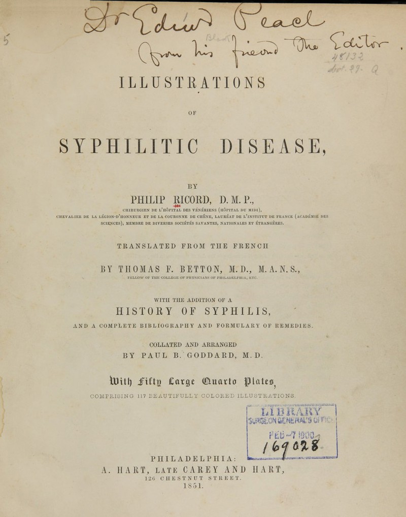 ILLUSTRATIONS OF SYPHILITIC DISEASE, BY PHILIP RICORD, D.M.P., CHIRURGIEN DE L;HoriTAL DES VENERIENS (llOPlTAL DU MIDl), CHEVALIER DE LA LEGION-d'hONNEUR ET DE LA COURONNE DE CII&NE, LAUREAT DE L'lNSTITUT DE FRANCE (aCADEMIE DES SCIENCES), MEMBRE DE DIVERSES SOCIETES SAVANTES, NATIONALES ET ETRANGllRES. TRANSLATED FROM THE FRENCH BY THOMAS F. BETTON, M. D., M.A.N.S., FELLOW OF THE COLLEGE OF PHYSICIANS OF PHILADELPHIA. ETC. WITH THE ADDITION OF A HISTORY OF SYPHILIS, AND A COMPLETE BIBLIOGRAPHY AND FORMULARY OF REMEDIES. COLLATED AND ARRANGED BY PAUL B. GODDARD, M. D toitt) Jftftp Carge OJUtarto piate^ COMPRISING 117 BEAUTIFULLY COLORED ILLUSTRATIONS. f LlBil suwEONflCNewisefi PHILADELPHIA: **~ A. HART, late CAREY AND HART, 126 CHESTNUT STKEE I. 1851.