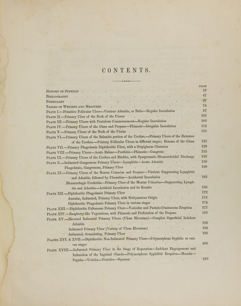 CONTENTS. PAGE History of Syphilis ......•••• 13 Bibliography .....•••••• 47 Formulary .....-••••• 67 Tables of Weights and Measures ........ 74 Plate I.—Primitive Follicular Ulcer—Virulent Adenitis, or Bubo—Regular Inoculation . 97 Plate II.—Primary Ulcer of the Neck of the Uterus ...... 101 Plate III.—Primary Ulcers with Pustulous Commencement—Regular Inoculation . . 105 Plate IV.—Primary Ulcers of the Glans and Prepuce—Phimosis—Irregular Inoculation . . 112 Plate V.—Primary Ulcers of the Neck of the Uterus . . . . • • 118 Plate VI. Primary Ulcers of the Balanitic portion of the Urethra.—Primary Ulcers of the Entrance of the Urethra.—Primary Follicular Ulcers in different stages; Eczema of the Glans 123 Plate VII.—Primary Phagedeenic Diphtheritic Ulcer, with a Serpiginous Character . . 129 Plate VIII.—Primary Ulcers—Acute Balano—Posthitis—Phimosis—Gangrene . . 135 Plate IX.—Primary Ulcers of the Urethra and Bladder, with Symptomatic Blennorrhoidal Discharge 139 Plate X.—Indurated Gangrenous Primary Ulcers—Lymphitis—Acute Adenitis . . 158 Phagedsenic, Gangrenous, Primary Ulcer ...... 160 Plate XL—Primary Ulcers of the Meatus Urinarius and Prepuce—Virulent Suppurating Lymphitis and Adenitis, followed by Ulceration—Accidental Inoculation . . . 163 Blennorrhagic Urethritis—Primary Ulcer of the Meatus Urinarius—Suppurating Lymph- itis and Adenitis—Artificial Inoculation and its Results . . . .166 Plate XII.—Diphtheritic Phagedsenic Primary Ulcer ...... 172 Annular, Indurated, Primary Ulcer, with Ecthymatous Origin . . .173 Diphtheritic Phagedsenic Primary Ulcer in various stages . . . . 174 Plate XIIL—Diphtheritic Pultaceous Primary Ulcer—Vesicular and Pustulo-Crustaccous Eruption . 177 Plate XIV.—Raspberry-like Vegetations, with Phimosis and Perforation of the Prepuce . 185 Plate XV.—Elevated Indurated Primary Ulcers (Ulcus Elevatum)—Complex Superficial Indolent Adenitis ...•••••• 189 Indurated Primary Ulcer (Variety of Ulcus Elevatum) . . . .192 Indurated, Granulating, Primary Ulcer ...... 193 Plates XVI. & XVIL—Diphtheritic Non-Indurated Primary Ulcer—Polymorphous Syphilis at vari- ous stages ...•••••• 200 Plate XVIIL—Indurated Primary Ulcer in the Stage of Reparation—Indolent Engorgement and Induration of the Inguinal Glands—Polymorphous Syphilitic Eruption—Maculae— Papute—Vesicles—Pustules—Squamse ...... 210