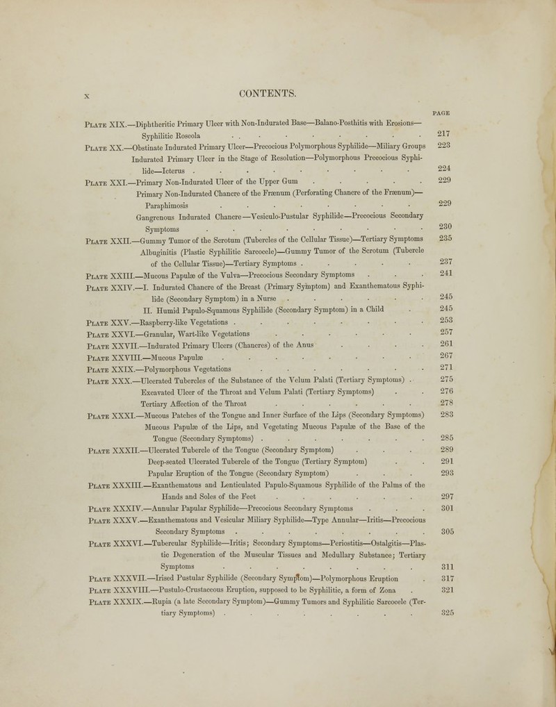 Plate XIX.—Diphtheritic Primary Ulcer with Non-Indurated Base—Balano-Posthitis with Erosions— Syphilitic Roseola ... Plate XX.—Obstinate Indurated Primary Ulcer—Precocious Polymorphous Syphilide—Miliary Groups Indurated Primary Ulcer in the Stage of Resolution—Polymorphous Precocious Syphi- lide—Icterus ...••■••• Plate XXI.—Primary Non-Indurated Ulcer of the Upper Gum ..... Primary Non-Indurated Chancre of the Fraenum (Perforating Chancre of the Fraenum)— Paraphimosis ....•••• Gangrenous Indurated Chancre—Vesiculo-Pustular Syphilide—Precocious Secondary Symptoms ....••■•• Plate XXIL—Gummy Tumor of the Scrotum (Tubercles of the Cellular Tissue)—Tertiary Symptoms Albuginitis (Plastic Syphilitic Sarcocele)—Gummy Tumor of the Scrotum (Tubercle of the Cellular Tissue)—Tertiary Symptoms ..... Plate XXIII.—Mucous Papulae of the Vulva—Precocious Secondary Symptoms Plate XXIV.—I. Indurated Chancre of the Breast (Primary Symptom) and Exanthematous Syphi- lide (Secondary Symptom) in a Nurse . . . ... II. Humid Papulo-Squamous Syphilide (Secondary Symptom) in a Child Plate XXV.—Raspberry-like Vegetations . . PLATE XXVI.—Granular, Wart-like Vegetations ...... Plate XXVII.—Indurated Primary Ulcers (Chancres) of the Anus .... Plate XXVIIL—Mucous Papulae ........ Plate XXLX.—Polymorphous Vegetations ....... Plate XXX.—Ulcerated Tubercles of the Substance of the Velum Palati (Tertiary Symptoms) . Excavated Ulcer of the Throat and Velum Palati (Tertiary Symptoms) Tertiary Affection of the Throat ...... Plate XXXI.—Mucous Patches of the Tongue and Inner Surface of the Lips (Secondary Symptoms) Mucous Papulae of the Lips, and Vegetating Mucous Papulae of the Base of the Tongue (Secondary Symptoms) ....... Plate XXXII.—Ulcerated Tubercle of the Tongue (Secondary Symptom) Deep-seated Ulcerated Tubercle of the Tongue (Tertiary Symptom) Papular Eruption of the Tongue (Secondary Symptom) Plate XXXIII.—Exanthematous and Lenticulated Papulo-Squamous Syphilide of the Palms of the Hands and Soles of the Feet ...... Plate XXXIV.—Annular Papular Syphilide—Precocious Secondary Symptoms Plate XXXV.—Exanthematous and Vesicular Miliary Syphilide—Type Annular—Iritis—Precocious Secondary Symptoms ........ Plate XXXVI.—Tubercular Syphilide—Iritis; Secondary Symptoms—Periostitis—Ostalgitis—Plas- tic Degeneration of the Muscular Tissues and Medullary Substance; Tertiary Symptoms ........ Plate XXXVn.—Irised Pustular Syphilide (Secondary Symptom)—Polymorphous Eruption Plate XXXVIII.—Pustulo-Crustaceous Eruption, supposed to be Syphilitic, a form of Zona Plate XXXIX.—Rupia (a late Secondary Symptom)—Gummy Tumors and Syphilitic Sarcocele (Ter- tiary Symptoms) ........ 217 223 224 229 229 230 235 237 241 245 245 253 257 261 267 271 275 276 278 283 285 289 291 293 297 301 305 311 317 321 325