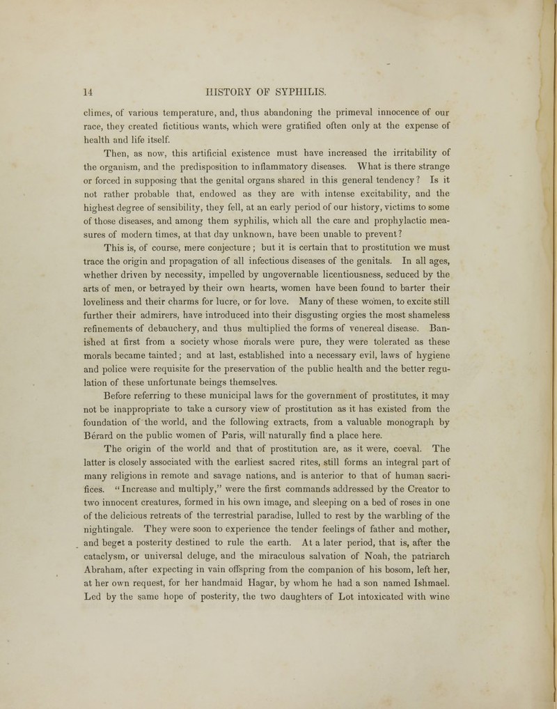 climes, of various temperature, and, thus abandoning the primeval innocence of our race, they created fictitious wants, which were gratified often only at the expense of health and life itself. Then, as now, this artificial existence must have increased the irritability of the organism, and the predisposition to inflammatory diseases. What is there strange or forced in supposing that the genital organs shared in this general tendency? Is it not rather probable that, endowed as they are with intense excitability, and the highest degree of sensibility, they fell, at an early period of our history, victims to some of those diseases, and among them syphilis, which all the care and prophylactic mea- sures of modern times, at that day unknown, have been unable to prevent? This is, of course, mere conjecture; but it is certain that to prostitution we must trace the origin and propagation of all infectious diseases of the genitals. In all ages, whether driven by necessity, impelled by ungovernable licentiousness, seduced by the arts of men, or betrayed by their own hearts, women have been found to barter their loveliness and their charms for lucre, or for love. Many of these women, to excite still further their admirers, have introduced into their disgusting orgies the most shameless refinements of debauchery, and thus multiplied the forms of venereal disease. Ban- ished at first from a society whose morals were pure, they were tolerated as these morals became tainted; and at last, established into a necessary evil, laws of hygiene and police were requisite for the preservation of the public health and the better regu- lation of these unfortunate beings themselves. Before referring to these municipal laws for the government of prostitutes, it may not be inappropriate to take a cursory view of prostitution as it has existed from the foundation of the world, and the following extracts, from a valuable monograph by Berard on the public women of Paris, will naturally find a place here. The origin of the world and that of prostitution are, as it were, coeval. The latter is closely associated with the earliest sacred rites, still forms an integral part of many religions in remote and savage nations, and is anterior to that of human sacri- fices. Increase and multiply, were the first commands addressed by the Creator to two innocent creatures, formed in his own image, and sleeping on a bed of roses in one of the delicious retreats of the terrestrial paradise, lulled to rest by the warbling of the nightingale. They were soon to experience the tender feelings of father and mother, and beget a posterity destined to rule the earth. At a later period, that is, after the cataclysm, or universal deluge, and the miraculous salvation of Noah, the patriarch Abraham, after expecting in vain offspring from the companion of his bosom, left her, at her own request, for her handmaid Hagar, by whom he had a son named Ishmael. Led by the same hope of posterity, the two daughters of Lot intoxicated with wine