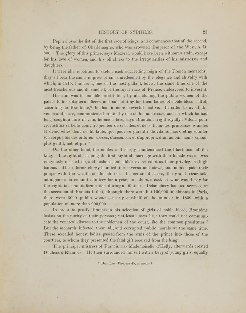 Pepin closes the list of the first race of kings, and commences that of the second, by being the father of Charlemagne, who was crowned Emperor of the West, A. D. 800. The glory of this prince, says Mezerai, would have been without a stain, except for his love of women, and his blindness to the irregularities of his mistresses and daughters. It were idle repetition to sketch each succeeding reign of the French monarchs; they all bear the same impress of sin, unredeemed by the elegance and chivalry with which, in 1515, Francis I., one of the most gallant, but at the same time one of the most treacherous and debauched, of the royal race of France, endeavored to invest it. His aim was to ennoble prostitution, by abandoning the public women of the palace to his subaltern officers, and substituting for them ladies of noble blood. But, according to Brantome,* he had a more powerful motive. In order to avoid the venereal disease, communicated to him by one of his mistresses, and for which he had long sought a cure in vain, he made love, says Brantome, right royally; done pour ce, institua sa belle cour, frequentee de si belles, et de si honnetes princesses, grandes et demoiselles dont ne fit faute, que pour se garantir de vilains maux et ne souiller son corps plus des ordures passees, s'accomoda et s'appropria d'un amour moins salaud, plus gentil, net, et pur. On the other hand, the nobles and clergy countenanced the libertinism of the king. The right of sleeping the first night of marriage with their female vassals was religiously insisted on, and bishops and abbes exercised it as their privilege as high barons. The inferior clergy haunted the taverns and stews, and monks paid their pimps with the wealth of the church. In certain dioceses, the grand vicar sold indulgences to commit adultery for a year; in others, a cask of wine would pay for the right to commit fornication during a lifetime. Debauchery had so increased at the accession of Francis I. that, although there were but 150,000 inhabitants in Paris, there were 6000 public women—nearly one-half of the number in 1839, with a population of more than 900,000. In order to justify Francis in his selection of girls of noble blood, Brantome insists on the purity of their persons; at least, says he, they could not communi- cate the venereal disease to the noblemen of the court, like the common prostitutes. But the monarch infected them all, and corrupted public morals at the same time. These so-called honest ladies passed from the arms of the prince into those of the courtiers, to whom they presented the fatal gift received from the king. The principal mistress of Francis was Mademoiselle d'Helly, afterwards created Duchess d'Etampes. He then surrounded himself with a bevy of young girls, equally * Brantome, Discours 45, Francois I.