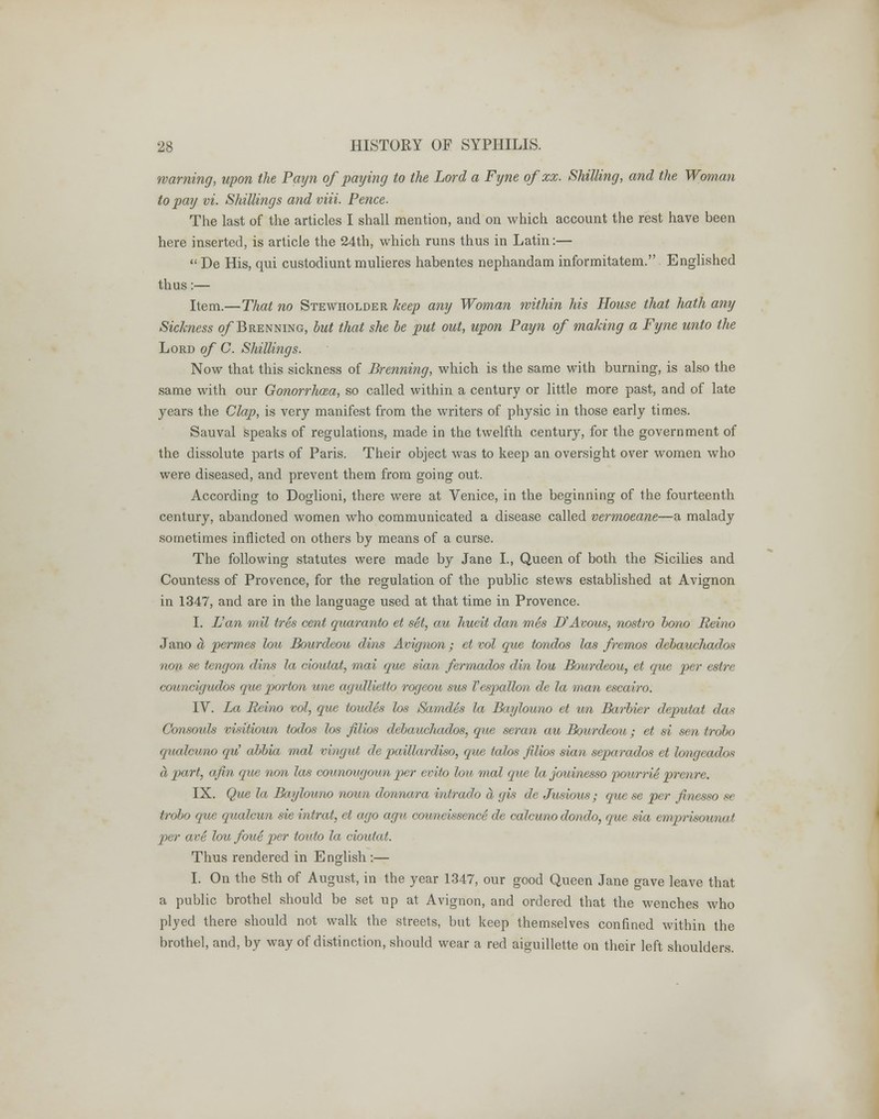 warning, upon the Payn of paying to the Lord a Fyne of xx. Shilling, and the Woman to pay vi. Shillings and viii. Pence. The last of the articles I shall mention, and on which account the rest have been here inserted, is article the 24th, which runs thus in Latin:— De His, qui custodiunt mulieres habentes nephandam informitatem. Englished thus:— Item.—That no Stewholder keep any Woman within his House that hath any Sickness o/'Brenning, but that she be put out, upon Payn of making a Fyne unto the Lord of C. Shillings. Now that this sickness of Brenning, which is the same with burning, is also the same with our Gonorrhoea, so called within a century or little more past, and of late years the Clap, is very manifest from the writers of physic in those early times. Sauval speaks of regulations, made in the twelfth century, for the government of the dissolute parts of Paris. Their object was to keep an oversight over women who were diseased, and prevent them from going out. According to Doglioni, there were at Venice, in the beginning of the fourteenth century, abandoned women who communicated a disease called vermoeane—a malady sometimes inflicted on others by means of a curse. The following statutes were made by Jane I., Queen of both the Sicilies and Countess of Provence, for the regulation of the public stews established at Avignon in 1347, and are in the language used at that time in Provence. I. L'an mil ires cent quaranto et set, au hueit dan mes D'Avous, nostro bono Reino Jano a permes lou Bourdeou dins Avignon; et vol que tondos las fremos dcbauchados non se tengon dins la cioutat, max que sian ferrnados din lou Bourdeou, et que per estre councigudbs que porton une agidlietto rogeou sus Vespallon de la man escairo. IV. La Reino vol, que toudes los Sarndes la Baylouno et un Barbier deputat das Consouls visitioun todos los filios debauchados, que seran au Bourdeou; et si sen trobo (jmdcuno qu' abbia mal vingut de paillardiso, que talos filios sian separados et longeados a part, afin que non las counougoun per evito lou mal que lajouinesso pourrie prenre. IX. Que la Baylouno noun donnara intrado a gis de Jusious; que se per finesso se trobo que qualcun sie intrat, et ago agu councissenc6 de calcuno dondo, que sia emprisounat per are lou foue per touto la cioutat. Thus rendered in English :— I. On the 8th of August, in the year 1347, our good Queen Jane gave leave that a public brothel should be set up at Avignon, and ordered that the wenches who plyed there should not walk the streets, but keep themselves confined within the brothel, and, by way of distinction, should wear a red aiguillette on their left shoulders.