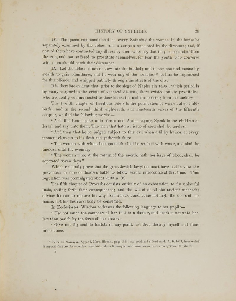 IV. The queen commands that on every Saturday the women in the house be separalely examined by the abbess and a surgeon appointed by the directors; and, if any of them have contracted any illness by their whoring, that they be separated from the rest, and not suffered to prostitute themselves, for fear the youth who converse with them should catch their distemper. IX. Let the abbess admit no Jew into the brothel; and if any one find means by stealth to gain admittance, and lie with any of the wenches,* let him be imprisoned for this offence, and whipped publicly through the streets of the city. It is therefore evident that, prior to the siege of Naples (in 1495), which period is by many assigned as the origin of venereal diseases, there existed public prostitutes, who frequently communicated to their lovers the maladies arising from debauchery. The twelfth chapter of Leviticus refers to the purification of women after child- birth; and in the second, third, eighteenth, and nineteenth verses of the fifteenth chapter, we find the following words:— And the Lord spake unto Moses and Aaron, saying, Speak to the children of Israel, and say unto them, The man that hath an issue of seed shall be unclean. And then that he be judged subject to this evil when a filthy humor at every moment cleaveth to his flesh and gathereth there. The woman with whom he copulateth shall be washed with water, and shall be unclean until the evening. The woman who, at the return of the month, hath her issue of blood, shall be separated seven days. Which evidently prove that the great Jewish lawgiver must have had in view the prevention or cure of diseases liable to follow sexual intercourse at that time. This regulation was promulgated about 2400 A. M. The fifth chapter of Proverbs consists entirely of an exhortation to fly unlawful lusts, setting forth their consequences; and the wisest of all the ancient monarchs advises his son to remove his way from a harlot, and come not nigh the doors of her house, lest his flesh and body be consumed. In Ecclesiastes, Wisdom addresses the following language to her pupil:— Use not much the company of her that is a dancer, and hearken not unto her, lest thou perish by the force of her charms. Give not thy soul to harlots in any point, lest thou destroy thyself and thine inheritance. * Peter de Marca, in Append. Marc. Hispan., page 1038, has produced a deed made A. D. 1024, from which it appears that one Isaac, a Jew, was laid under a fine—quod adulterium exercuisset cum quadam Christiana. 5