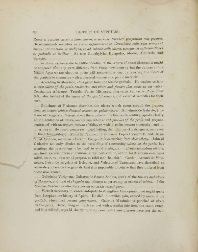 Rimce et sordida circa coronam ulcera, et maxime tetrahere praputium non possunt. He recommends remedies ad rimas inflammatus et ulceraliones sedis cum fervore et morsu; ad cancrosa et maligna, et ad rubosis sedis ulcera, itemque ad inflammatories in pudendis et testibus. So also Buhahylyha Byngeslas, Mesue, Albucasis, and Serapion. As these writers make but little mention of the source of these diseases, it might be supposed th'at they were different from those now known; but the authors of the Middle Ages we are about to quote will remove this idea, by referring the ulcers of the genitals to commerce with a diseased woman or a public meretrix. According to Moschion, clavi grow from the female genitals. He teaches us how to treat ulcers of the penis, carbuncles, and ulcers and fissures that occur in the vulvap Constantine Africanus, Trotula, Petrus Hispanus, afterwards known as Pope John XX., also treated of the ulcers of the genital organs, and external remedies for their cure. Gulielmus of Plaisance describes the ulcers which occur around the prepuce from connection with a diseased woman or public whore. Gulielmus de Saliceto, Pro- fessor of Surgery at Verona about the middle of the thirteenth century, speaks clearly of the contagion of ulcers, corruptions, white or red pustules of the penis and prepuce, contracted with an impure woman (fetida), or with a public woman (meretrix), and in other ways. He recommends rest, blood-letting, diet, the use of astringents, and even of the actual cnutery. Guiuu de Cauliaco, physician of Popes Clement II. and Urban V., at Avignon, mentions ulcers on the genitals occurring from debauchery. John of Gadesden not only alludes to the possibility of contracting ulcers on the penis, but mentions the precautions to be used to avoid contagion. Primo notandum est ille, qui timet excoriationem et arsuram virgse post coitum, statim lavet virgam cum aqua mixta aceto, vel cum urina propria, et nihil mali habebit. Gordon, Arnaud de Ville- neuve, Petru, de Argelata of Bologna, and Valescus of Tarentum have described so accurately ulcers on the genitals that it is impossible to believe that they differed from those now known. Gulielmus Varignana, Galeatus de Sancta Sophia, speak of the tumors and ulcers of the penis, and treat of rhagades and fissures supervening on excess of coition. John Michael Savonarola also describes ulcers en the sexual parts. Were it necessary to search antiquity to strengthen this opinion, we might quote from Josephus the history of Apion. He died in horrible pain, caused by ulcers of the genitals, which had become gangrenous. Galerius Maximianus perished of ulcers on the penis; Herod, King of the Jews, met with a similar fate from the same cause; and it is difficult, says M. Jourdain, to suppose that these diseases were not the con-