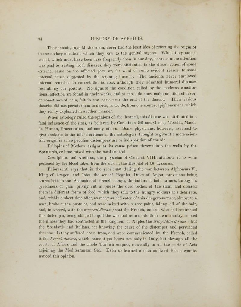 The ancients, says M. Jourdain, never had the least idea of referring the origin of the secondary affections which they saw to the genital organs. When they super- vened, which must have been less frequently than in our day, because more attention was paid to treating local diseases, they were attributed to the direct action of some external cause on the affected part, or, for want of some evident reason, to some internal cause suggested by the reigning theories. The ancients never employed internal remedies to correct the humors, although they admitted humoral diseases resembling our poisons. No signs of the condition called by the moderns constitu- tional affection are found in their works, and at most do they make mention of fever, or sometimes of pain, felt in the parts near the seat of the disease. Their various theories did not permit them to derive, as we do, from one source, epiphenomena which they easily explained in another manner. When astrology ruled the opinions of the learned, this disease was attributed to a fatal influence of the stars, as believed by Coradinus Gilinos, Gaspar Torella, Massa, de Hutten, Fracertorius, and many others. Some physicians, however, ashamed to give credence to the idle assertions of the astrologers, thought to give it a more scien- tific origin in some peculiar distemperature or indisposition of the air. Fallopius of Modena assigns as its cause poison thrown into the wells by the Spaniards, or lime mixed with the meal as food. Csesalpinus and Aretinus, the physician of Clement VIII., attribute it to wine poisoned by the blood taken from the sick in the Hospital of St. Lazarus. Phioravanti says that, in the year 1456, during the war between Alphonsus V., King of Aragon, and John, the son of Regnier, Duke of Anjou, provisions being scarce both in the Spanish and French camps, the butlers of both armies, through a greediness of gain, privily cut in pieces the dead bodies of the slain, and dressed them in different forms of food, which they sold to the hungry soldiers at a dear rate, and, within a short time after, as many as had eaten of this dangerous meat, almost to a man, broke out in pustules, and were seized with severe pains, falling off of the hair, and, in a word, with the venereal disease ; that the French, indeed, who had contracted this distemper, being obliged to quit the war and return into their own country, named the illness they had contracted in the kingdom of Naples the Neapolitan disease; but the Spaniards and Italians, not knowing the cause of the distemper, and persuaded that the ills they suffered arose from, and were communicated by, the French, called it the French disease, which name it yet bears, not only in Italy, but through all the coasts of Africa, and the whole Turkish empire, especially in all the ports of Asia adjoining the Mediterranean Sea. Even so learned a man as Lord Bacon counte- nanced this opinion.