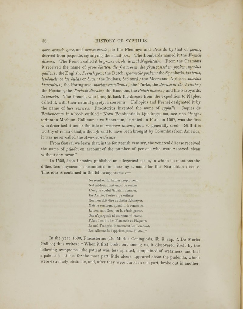 gore, grande gore, and grosse verole; to the Flemings and Picards by that of poque, derived from poquette, signifying the small-pox. The Lombards named it the French disease. The French called it la grosse verole, le mal Napolitain. From the Germans it received the name of grose blatlen, die frauzosen, die frauzosischen pocken, morbus gallicus ; the English, French pox; the Dutch, spaanschepocken ; the Spaniards, las haus, les-bouels, or las bubas or buas ; the Indians, bad our a ; the Moors and Africans, morbus hispanicus ; the Portuguese, morbus castellanus ; the Turks, the disease of the Franks ; the Persians, the Turkish disease ; the Russians, the Polish disease ; and the Savoyards, la clavela. The French, who brought back the disease from the expedition to Naples, called it, with their natural gayety, a souvenir. Fallopius and Fernel designated it by the name of lues venerea. Fracatorius invented the name of syphilis. Jaques de Bethencourt, in a book entitled Nova Poenitentialis Quadragesima, nee non Purga- torium in Morbum Gallicum sive Venereum, printed in Paris in 1527, was the first who described it under the title of venereal disease, now so generally used. Still it is worthy of remark that, although said to have been brought by Columbus from America, it was never called the American disease. From Sauval we learn that, in the fourteenth century, the venereal disease received the name of pelada, on account of the number of persons who were shaved clean without any razor. In 1525, Jean Lemaire published an allegorical poem, in which he mentions the difficulties physicians encountered in choosing a name for the Neapolitan disease. This idea is contained in the following verses :— Ne scent on lui bailler proprc nom, Nul niddecin, tant eut-il de renom. L'ung le voulut Sahatati nommer, En Arabie, l'autre a pu estimer Que Ton doit dire en Latin Mentagra. Mais le commun, quand il le rencontra Le nommait Gore, ou la verole grosse. Que n'epargnait ni couronne ni crosse. Poken Ton dit des Flamands et Picquarts Le mal Francais, le nomment les Lombards. Les Allemands l'appelent grose Blatter. In the year 1530, Fracastorius (De Morbis Contagiosis, lib. ii. cap. 2, De Morbo Gallico) thus writes: When it first broke out among us, it discovered itself by the following symptoms: the patient was less spirited, complained of weariness, and had a pale look; at last, for the most part, little ulcers appeared about the pudenda, which were extremely obstinate, and, after they were cured in one part, broke out in another.