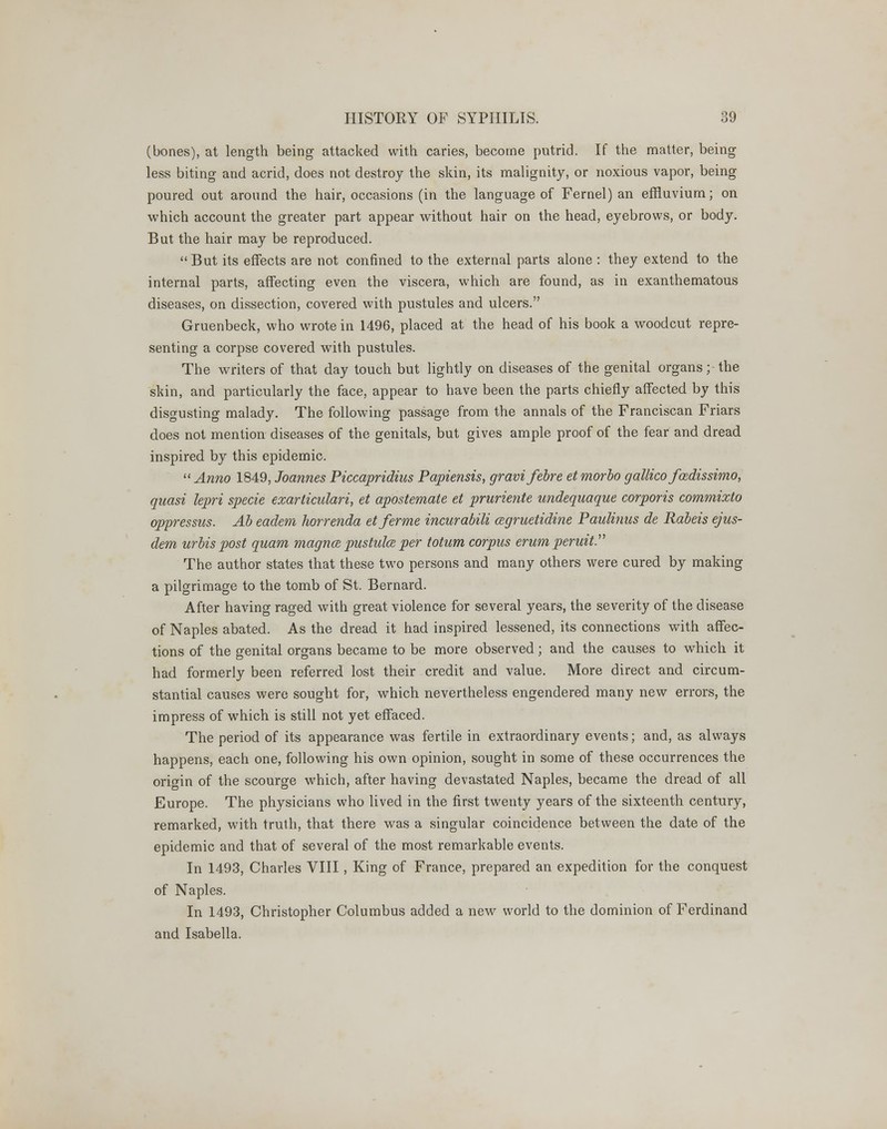 (bones), at length being attacked with caries, become putrid. If the matter, being less biting and acrid, does not destroy the skin, its malignity, or noxious vapor, being poured out around the hair, occasions (in the language of Fernel) an effluvium; on which account the greater part appear without hair on the head, eyebrows, or body. But the hair may be reproduced. But its effects are not confined to the external parts alone : they extend to the internal parts, affecting even the viscera, which are found, as in exanthematous diseases, on dissection, covered with pustules and ulcers. Gruenbeck, who wrote in 1496, placed at the head of his book a woodcut repre- senting a corpse covered with pustules. The writers of that day touch but lightly on diseases of the genital organs; the skin, and particularly the face, appear to have been the parts chiefly affected by this disgusting malady. The following passage from the annals of the Franciscan Friars does not mention diseases of the genitals, but gives ample proof of the fear and dread inspired by this epidemic. Anno 1849, Joannes Piccapridius Papiensis, gravifebre etmorbo gallicofadissimo, quasi lepri specie exarticulari, et apostemate et pruriente undequaque corporis commixto oppressus. Ab eadem horrenda etferme incurabili cegruetidine Paulinus de Rabeis ejus- dem urbis post quam magna pustulce per totum corpus erum peruit. The author states that these two persons and many others were cured by making a pilgrimage to the tomb of St. Bernard. After having raged with great violence for several years, the severity of the disease of Naples abated. As the dread it had inspired lessened, its connections with affec- tions of the genital organs became to be more observed; and the causes to which it had formerly been referred lost their credit and value. More direct and circum- stantial causes were sought for, which nevertheless engendered many new errors, the impress of which is still not yet effaced. The period of its appearance was fertile in extraordinary events; and, as always happens, each one, following his own opinion, sought in some of these occurrences the origin of the scourge which, after having devastated Naples, became the dread of all Europe. The physicians who lived in the first twenty years of the sixteenth century, remarked, with truth, that there was a singular coincidence between the date of the epidemic and that of several of the most remarkable events. In 1493, Charles VIII, King of France, prepared an expedition for the conquest of Naples. In 1493, Christopher Columbus added a new world to the dominion of Ferdinand and Isabella.