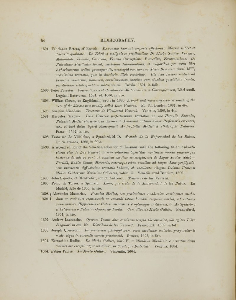 1591. Felicianus Betera, of Brescia. De cunetis humani corporis affections: Magnd scilicet et deleterid qualitate. De Febribus malignis et pestilentibus, De Morbo Gallico, Venefico, Malignitate, Feritate, Cacurgid, Veneno Corruptione, Putredine, Fermentatione. De Futredinis Pestilentis formd, morbisque fulminantibus, et vulgaribus pro tertii libri Aphorismorum ordine prsesagiendis, desumptd occasione ex Peste Brixiana Anni 1577, exactissima tractatio, quae in duodecim libris resolvitur. Ubi tota ferears medica ad summam causarum, signorum, curationumque maximo cum ejusdem quotidiano fructu, per divinum veluti quoddam sublimata est. Brixiae, 1591, in folio. 1596. Peter Forestus. Observationum et Curationum Medicinalium et Chirurgicarum, Libri xxxii. Lugduni Batavorum, 1591, ad. 1606, in 8vo. 1596. William Clowes, an Englishman, wrote in 1696, A brief and necessary treatise touching the cure of the disease now usually called Lues Venerea. Ed. 3d, London, 1637, in 4to. 1596. Aurelius Minodoiis. Tractatus de Virulentid Venerea. Venetiis, 1596, in 4to. 1597. Hercules Saxonia. Luis Venerese perfectissimus tractatus ex ore Herculis Saxonise, Fatavini, Medici clarissimi, in Academid Patavind ordinario loco Professoris exceptus, etc., et luci datus Opera Andreghetti Andreghettii Medici et Philosophi Fatavini. Patavii, 1597, in 4to. 1598. Francisco de Villalobos, a Spaniard, M. D. Tratado de la Enfermedad de las Bubas. En Salamanca, 1598, in folio. 1599. A second edition of the Venetian collection of Luisinus, with the following title: Aphrodi- siacus sive de Lue Venerea in duo volumina bipartitus, continents omnia qusecumque hactenus de hdc re sunt ab omnibus medicis conscripta, ubi de Ligno Lndico, Salsa— Parillid, Radice Chinse, Mercurio, cseterisque rebus omnibus ad hugus Luis profligatio- nem invenentis diffusissime tractatio habetur, ab excellente Aloysio Luisino Utinensi Medico Celeberrimo Novissime Collectus, volum. ii. Venetiis apud Bautium, 1599. 1600. John Saporta, of Montpelier, son of Anthony. Tractatus de lue Venered. 1600. Pedro de Torres, a Spaniard. Libro, que trata de la Enfermedad de las Bubas. En Madrid, Ano de 1600, in 4to. 1598 i Alexander Massarias. Practica Medica, seu prselectiones Academicse continentes metho- 1601 ) dum ac rationum cognoscendi ac curandi totius humani corporis morbos, ad nativam genuinamque Hippocratis et Galeni mentem veri optimeque institutam, in Aritiquissimo et Celeberrim o Patavino Gymnasio habitsc. Cum libro de Morbo Gallico. Francofurti, 1601, in 4to. 1602. Andrew Laurentius. Operum Tomus alter continens scripta therapeutica, ubi agitur Libro Singulari in cap. 20. Distributo de lue Venered. Francofurti, 1602, in fol. 1603. Joseph Quercetan. De priseorum philosophorum verse medicinse materia, prseparationis modo, atque in curandis morbis prasstantid. Geneva, 1603, in 8vo, 1604. Eustachius Rudius. De Morbo Gallico, libri V., a Mundius Mundinio e privatim domi legentes ore excepti, atque itd divisa, in Capitaque Distributi. Venetiis, 1604. 1604. Fabius Pacius. De Morbo Gallico. Vincentia, 1604.