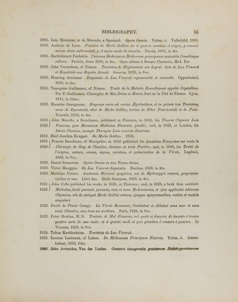 1605. Luis Mercatus, or de Mercado, a Spaniard. Opera Omnia. Volum. v. Valladolid, 1605. 1605. Andreas de Leon. Practica de Morbo Gallico en el qual se contiene el origen, y conosci- miento desta enfermedad, y el mejor modo de curarla. Pincise, 1605, in 4to. 1605. Bartholomew Perdulcis. Universa Medicina ex Medicorum principuum sententiis Consiliisque collecta. Parisiis, Anno 1630, in 4to. Opus editum a, Renato Charterio, Med. Par. 1610. John Varandseus, of Nismes. Traetatus de ElepTiantiasi sen Leprd: item de Lue Venered et Hepatitide seu Hepatis Atonid. Genevge, 1620, in 8vo. 1610. Henning Arnisseus. Disputatio de Lue Venered eognoscendd et curandd. Oppenheimii, 1610, in 4to. 1611. Tanequine Guillaumet, of Nismes. Traite de la Maladie Nouvellement appelee Crystalline. Par T. Guillaumet, Chirurgien de Roi, Doien et Maitre Jurd en la Citd de Nismes. Lyon, 1611, in 12mo. 1613. Horatius Guargantus. Responsa varia ad varias JEgritudines, et in primis tres Traetatus, unus de Dysenterid, alter de Morbo Gallico, tertius de Febre Pestuentiali et de Peste. Venetiis, 1613, in 4to. 1616 | John Macollo, a Scotchman, published at Florence, in 1616, his Theoria Chymica Luis 1622 J Venereae, quae Hermeticse Medicinse Elementa pandit; and, in 1622, at London, his Latria Chemica, exemplo Therapise Luis venereae illustrata. 1616. Eitel Joachim Kruppel. De Morbo Gallico. 1616. 1605 | Francis Ranchinus, of Montpelier, in 1605 published his Questions Francoises sur toute la 1640 J Chirurgie de Guy de Chauliac, divisSes en trois Parties; and, in 1640, his Traite de Vorigine, nature, causes, signes, curation, et preservation de la Verole. Lugduni, 1640, in 8vo. 1620. Daniel Sennertus. Opera Omnia in tres Tomos divisa. 1620. Victor Manggus. De Lue Venered disputatio. Basilese, 1620, in 4to. 1620. Matthias Untzer. Anatomia Mercurii spagirica, seu de Hydrargyri naturd, proprietate viribus et usu. Libri duo. Halle Saxonum, 1620, in 4to. 1621 l John Colle published his works in 1621, at Florence; and, in 1628, a book thus entitled: 1628 J Methodus facile parandi jucunda, tuta et nova Medicamenta, et ejus applicatio adversus Chymicos, ubi de antiqud Morbi Gallici natura, ejusque symptomatibus, notitia et medela singulari. 1623. David de Planis Campy. La Verole Reconnue, Combattue et Abbatue sans suer et sans tenir Chambre, avec tous ses accidens. Paris, 1623, in 8vo. 1623. Peter Rostine, M. D. Trattato di Mai Francese, nel quale si discorre di ducento e trenta quattro sorti de esso male: et d quanti modi si pud prendere £ causare 4 guarire. In Vicenza, 1623, in 8vo. 1624. Tobias Knoblochrius. Traetatus de Lue Venered. 1629. Zacutus Lusitanus, of Lisbon. De Medicorum Principum Historia. Volum. ii. Amste- lodami, 1629, folio. lfldO. John Antonides, Van der Linden. Oentwria inaugurals ppiUvmum Medv&praoticarvm