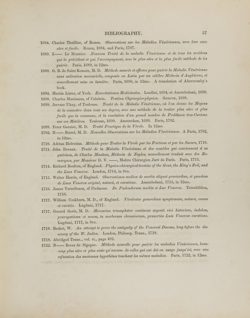 1684. Charles Thuillier, of Rouen. Observations sur Us Maladies VenSriennes, avee leur cure sure et facile. Rouen, 1684, and Paris, 1707. 1689. Z Le Monnier. Nouveau TraitS de la maladie VSnerienne et de tons les accident qui la precedent et qui Vaccompagnent, avec la plus stire et la plus facile methode de les guerir. Paris, 1689, in 12mo. 1690. G. B. de Saint Romain, M. D. Methode assuree et efficace four guerir la Maladie Venerienne sans salivation mercurielle, composSe en Latin par un celebre Medecin d'Angleterre, et nouvellement mise en lumiere. Paris, 1690, in 12mo. A translation of Abercromby's book. 1694. Martin Lister, of York. Exercitationes Medicinales. Londini, 1694, et Amstelodami, 1698. 1698. Charles Musitanus, of Calabria. Trutina Ghyrurgico-physica. Genevse, 1698. 1699. Jervase Ukay, of Toulouse. Traite de la Maladie Venerienne, oil Von donne les Moyens de la connoitre dans tous ses degrez, avec une methode de la traiter plus sHre et plus facile que la commune, et la resolution d'un grand nombre de Problemes tres-Curieuz sur ces Matieres. Toulouse, 1699. Amsterdam, 1699. Paris, 1702. 1699. Peter Gamier, M. D. TraitS Practique de la VSrole. In 12mo. 1702. N Boirel, M. D. Nouvelles Observations sur les Maladies VenSriennes. A Paris, 1702, in 12mo. 1710. Adrian Helvetius. Methode pour Traiter la Verole par les Frictions et par les Sueurs, 1710. 1711. John Devaux. TraitS de la Maladie VSnSrienne et des remedes qui conviennent a sa guSrison, de Charles Musitan, MSdecin de Naples, nouvellement traduit avec des Re- marques, par Monsieur D. V. , Maitre Chirurgien Jure de Paris. Paris, 1711. 1714. Richard Boulton, of England. Physico-chirurgical treatise of the Gfout, the King's Evil, and the Lues Venerea. London, 1714, in 8vo. 1715. Walter Harris, of England. Observationes mediae de morbis aliquot gravioribus, et qusedam de Lues Venerese origine, naturd, et curatione. Amstelodami, 1715, in 12mo. 1716. James Vercellonus, of Piedmont. Be Pudendorum morbis et Lue Venerea. Tetrabiblion, 1716. 1717. William Cockburn, M. D., of England. Virulentse gonorrhoeae symptomata, natura, causse et curatio. Lugduni, 1717. 1717. Gerard Goris, M. D. Mercurius triumphator continens argenti vivi historiam, indolem, preerogativam et noxas, in morborum chronicorum, prsesertim Luis Venerese curatione. Lugduni, 1717, in 8vo. 1718. Becket, W. An attempt to prove the antiquity of the Venereal Disease, long before the dis- covery of the W. Indies. London, Philosop. Trans., 1718. 1718. Abridged Trans., vol. vi., page 492. 1722. N Borez de Sigogne. MSthode nouvelle pour guSrir les maladies VSneriennes, beau- coup plus stire et plus aisee qu'aucune de celles qui ont ete en usage jusquici, avec une refutation des anciennes hypotheses touchant les memes maladies. Paris, 1722, in 12mo.