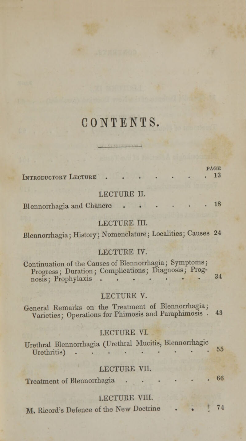 CONTENTS. PAGE Introductory Lecture I3 LECTURE II. Blennorrhagia and Chancre 18 LECTURE III. Blennorrhagia; History; Nomenclature; Localities; Causes 24 LECTURE IV. Continuation of the Causes of Blennorrhagia; Symptoms; Progress; Duration; Complications; Diagnosis; Prog- nosis; Prophylaxis 3<i LECTURE V. General Remarks on the Treatment of Blennorrhagia; Varieties; Operations for Phimosis and Paraphimosis . 43 LECTURE VI. Urethral Blennorrhagia (Urethral Mucitis, Blennorrhagic Urethritis) 55 LECTURE VII. Treatment of Blennorrhagia 66 LECTURE VIII. M. Ricord's Defence of the New Doctrine . . | 74