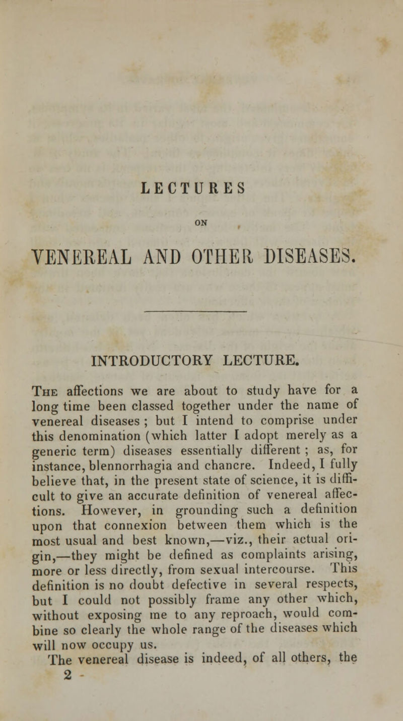 LECTURES VENEREAL AND OTHER DISEASES. INTRODUCTORY LECTURE. The affections we are about to study have for a long time been classed together under the name of venereal diseases ; but I intend to comprise under this denomination (which latter I adopt merely as a generic term) diseases essentially different ; as, for instance, blennorrhagia and chancre. Indeed, I fully believe that, in the present state of science, it is diffi- cult to give an accurate definition of venereal affec- tions. However, in grounding such a definition upon that connexion between them which is the most usual and best known,—viz., their actual ori- gin,—they might be defined as complaints arising, more or less directly, from sexual intercourse. This definition is no doubt defective in several respects, but I could not possibly frame any other which, without exposing me to any reproach, would com- bine so clearly the whole range of the diseases which will now occupy us. The venereal disease is indeed, of all others, the 2