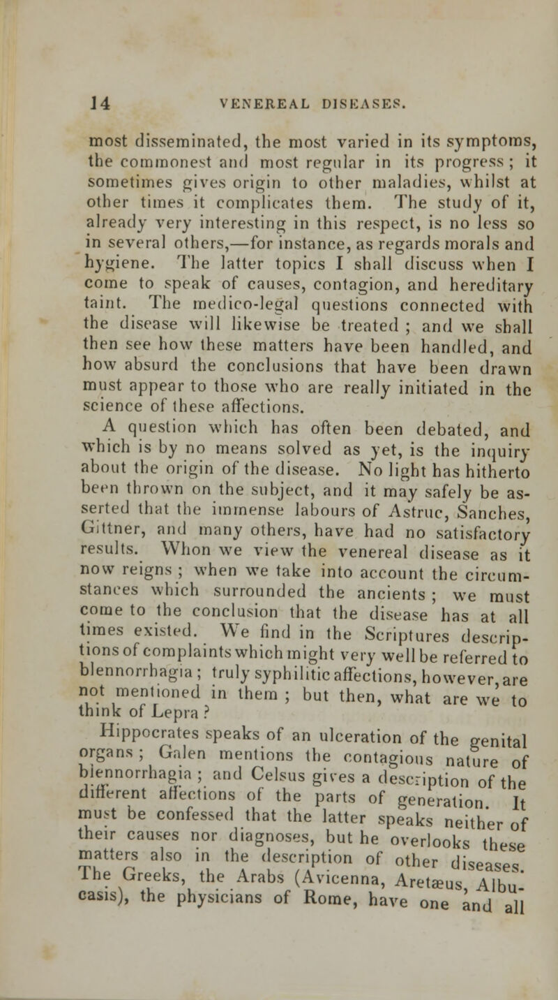 most disseminated, the most varied in its symptoms, the commonest and most regular in its progress ; it sometimes gives origin to other maladies, whilst at other times it complicates them. The study of it, already very interesting in this respect, is no less so in several others,—for instance, as regards morals and hygiene. The latter topics I shall discuss when I come to speak of causes, contagion, and hereditary taint. The medico-legal questions connected with the disease will likewise be treated ; and we shall then see how these matters have been handled, and how absurd the conclusions that have been drawn must appear to those who are really initiated in the science of these affections. A question which has often been debated, and which is by no means solved as yet, is the inquiry about the origin of the disease. No light has hitherto been thrown on the subject, and it may safely be as- serted that the immense labours of Astruc, Sanches Gittner, and many others, have had no satisfactory results. Whon we view the venereal disease as it now reigns ; when we take into account the circum- stances which surrounded the ancients ; we must come to the conclusion that the disease has at all times existed. We find in the Scriptures descrip- tions of complaints which might very well be referred to blennorrhagia; truly syphilitic affections, however are not ment.oned in them ; but then, what are we to think of Lepra ? Hippocrates speaks of an ulceration of the genital organs; Galen mentions the contagious nature of blennorrhagia ; and Celsus gives a description of the different affections of the parts of generation It must be confessed that the latter speaks neither of their causes nor d.agnoses, but he overlooks these matters also in the description of other diseases 1 he Greeks, the Arabs (Avicenna, AreUeus, Albu- casis), the physicians of Rome, have one and all