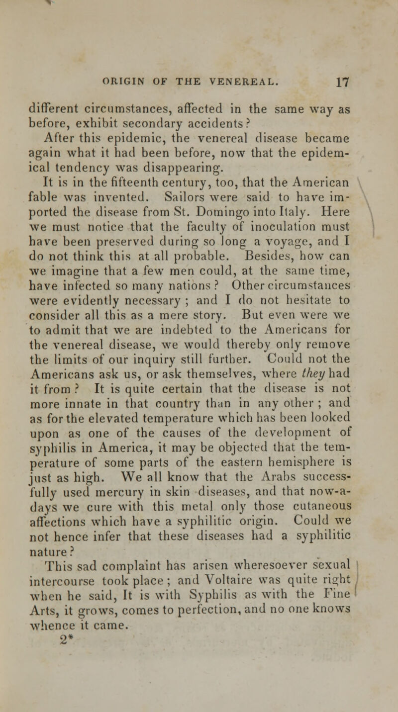 different circumstances, affected in the same way as before, exhibit secondary accidents? After this epidemic, the venereal disease became again what it had been before, now that the epidem- ical tendency was disappearing. It is in the fifteenth century, too, that the American fable was invented. Sailors were said to have im- ported the disease from St. Domingo into Italy. Here we must notice that the faculty of inoculation must have been preserved during so long a voyage, and I do not think this at all probable. Besides, how can we imagine that a few men could, at the same time, have infected so many nations? Other circumstances were evidently necessary ; and I do not hesitate to consider all this as a mere story. But even were we to admit that we are indebted to the Americans for the venereal disease, we would thereby only remove the limits of our inquiry still further. Could not the Americans ask us, or ask themselves, where they had it from ? It is quite certain that the disease is not more innate in that country than in any other; and as for the elevated temperature which has been looked upon as one of the causes of the development of syphilis in America, it may be objected that the tem- perature of some parts of the eastern hemisphere is just as high. We all know that the Arabs success- fully used mercury in skin diseases, and that now-a- days we cure with this metal only those cutaneous affections which have a syphilitic origin. Could we not hence infer that these diseases had a syphilitic nature? This sad complaint has arisen wheresoever sexual intercourse took place ; and Voltaire was quite right: when he said, It is with Syphilis as with the Fine ' Arts, it grows, comes to perfection, and no one knows whence it came. 2*