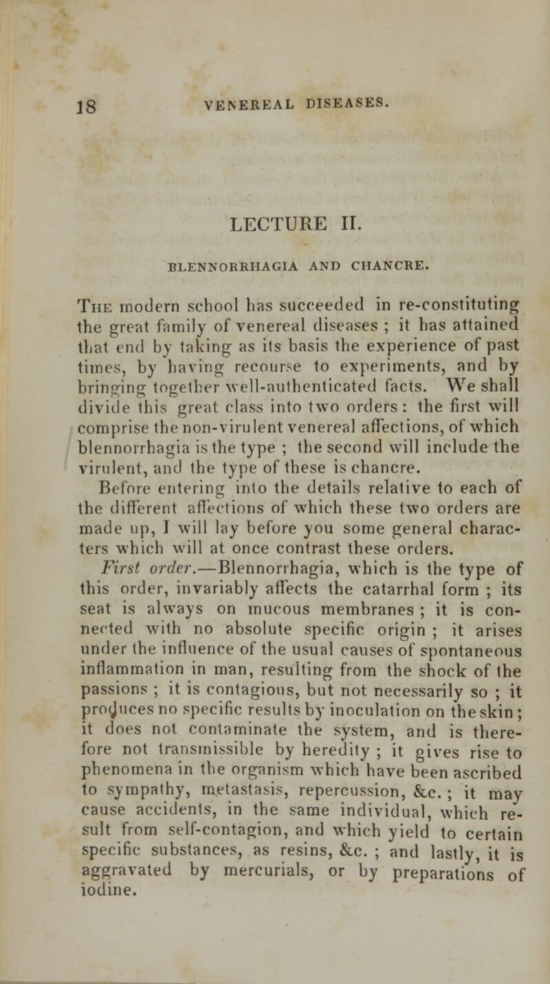 LECTURE II. BLENNORRHAGIA AND CHANCRE. The modern school has succeeded in re-constituting the great family of venereal diseases ; it has attained that end by taking as its basis the experience of past times, by having recourse to experiments, and by bringing together well-authenticated facts. We shall divide this great class into two orders: the first will comprise the non-virulent venereal affections, of which blennorrhagia is the type ; the second will include the virulent, and the type of these is chancre. Before entering into the details relative to each of the different affections of which these two orders are made up, I will lay before you some general charac- ters which will at once contrast these orders. First order.—Blennorrhagia, which is the type of this order, invariably affects the catarrhal form ; its seat is always on mucous membranes ; it is con- nected with no absolute specific origin ; it arises under the influence of the usual causes of spontaneous inflammation in man, resulting from the shock of the passions ; it is contagious, but not necessarily so ; it produces no specific results by inoculation on the skin ; it does not contaminate the system, and is there- fore not transmissible by heredity ; it gives rise to phenomena in the organism which have been ascribed to sympathy, metastasis, repercussion, &c. ; it may cause accidents, in the same individual, which re- sult from self-contagion, and which yield to certain specific substances, as resins, &c. ; and lastly it is aggravated by mercurials, or by preparations of iodine.