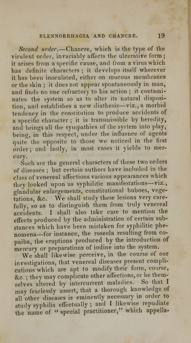 Second order.—Chancre, which is the type of the virulent order, invariably affects the ulcerative form ; it arises from a specific cause, and from a virus which has definite characters ; it develops itself wherever it has been inoculated, either on mucous membranes or the skin ; it does not appear spontaneously in man, and finds no one refractory to his action ; it contami- nates the system so as to alter its natural disposi- tion, and establishes a new diathesis—viz., a morbid tendency in the constitution to produce accidents of a specific character ; it is transmissible by heredity, and brings all the sympathies of the system into play, being, in this respect, under the influence of agents quite the opposite to those we noticed in the first order; and lastly, in most cases it yields to mer- cury. Such are the general characters of these two orders of diseases ; but certain authors have included in the class of venereal affections various appearances which they looked upon as syphilitic manifestations—viz., glandular enlargements, constitutional buboes, vege- tations, &c. We shall study these lesions very care- fully, so as to distinguish them from truly venereal accidents. I shall also take care to mention the effects produced by the administration of certain sub- stances which have been mistaken for syphilitic phe- nomena—for instance, the roseola resulting from co- paiba, the eruptions produced by the introduction of mercury or preparations of iodine into the system. We shall likewise perceive, in the course of our investigations, that venereal diseases present compli- cations which are apt to modify their form, course, &c.; they may complicate other affections, or be them- selves altered by intercurrent maladies. So that I may fearlessly assert, that a thorough knowledge of all other diseases is eminently necessary in order to study syphilis effectually; and I likewise repudiate the name of  special practitioner, which appella-