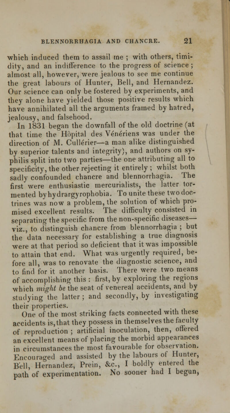 which induced them to assail rne ; with others, timi- dity, and an indifference to the progress of science; almost all, however, were jealous to see me continue the great labours of Hunter, Bell, and Hernandez. Our science can only be fostered by experiments, and they alone have yielded those positive results which have annihilated all the arguments framed by hatred, jealousy, and falsehood. In 1831 began the downfall of the old doctrine (at that time the Hopital des Veneriens was under the direction of M. Cullerier—a man alike distinguished by superior talents and integrity), and authors on sy- philis split into two parties—the one attributing all to specificity, the other rejecting it entirely ; whilst both sadly confounded chancre and blennorrhagia. The first were enthusiastic mercurialists, the latter tor- mented byhydrargyrophobia. To unite these two doc- trines was now a problem, the solution of which pro- mised excellent results. The difficulty consisted in separating the specific from the non-specific diseases— viz., to distinguish chancre from blennorrhagia ; but the data necessary for establishing a true diagnosis were at that period so deficient that it was impossible to attain that end. What was urgently required, be- fore all, was to renovate the diagnostic science, and to find for it another basis. There were two means of accomplishing this : first, by exploring the regions which might be the seat of venereal accidents, and by studying the latter ; and secondly, by investigating their properties. One of the most striking facts connected with these accidents is,that they possess in themselves the faculty of reproduction ; artificial inoculation, then, offered an excellent means of placing the morbid appearances in circumstances the most favourable for observation. Encouraged and assisted by the labours of Hunter, Bell, Hernandez, Prein, &c, I boldly entered the path of experimentation. No sooner had I begun,