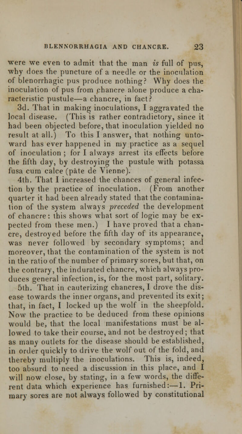 were we even to admit that the man is full of pus, why does the puncture of a needle or the inoculation of blenorrhagic pus produce nothing? Why does the inoculation of pus from chancre alone produce a cha- racteristic pustule—a chancre, in fact? 3d. That in making inoculations, I aggravated the local disease. (This is rather contradictory, since it had been objected before, that inoculation yielded no result at all.) To this I answer, that nothing unto- ward has ever happened in my practice as a sequel of inoculation ; for I always arrest its effects before the fifth day, by destroying the pustule with potassa fusa cum calce (pate de Vienne). 4th. That I increased the chances of general infec- tion by the practice of inoculation. (From another quarter it had been already stated that the contamina- tion of the system always preceded the development of chancre: this shows what sort of logic may be ex- pected from these men.) I have proved that a chan- cre, destroyed before the fifth day of its appearance, was never followed by secondary symptoms; and moreover, that the contamination of the system is not in the ratio of the number of primary sores, but that, on the contrary, the indurated chancre, which always pro- duces general infection, is, for the most part, solitary. 5th. That in cauterizing chancres, I drove the dis- ease towards the inner organs, and prevented its exit; that, in fact, I locked up the wolf in the sheepfold. Now the practice to be deduced from these opinions would be, that the local manifestations must be al- lowed to take their course, and not be destroyed; that as many outlets for the disease should be established, in order quickly to drive the wolf out of the fold, and thereby multiply the inoculations. This is, indeed, too absurd to need a discussion in this place, and I will now close, by stating, in a few words, the diffe- rent data which experience has furnished:—1. Pri- mary sores are not always followed by constitutional