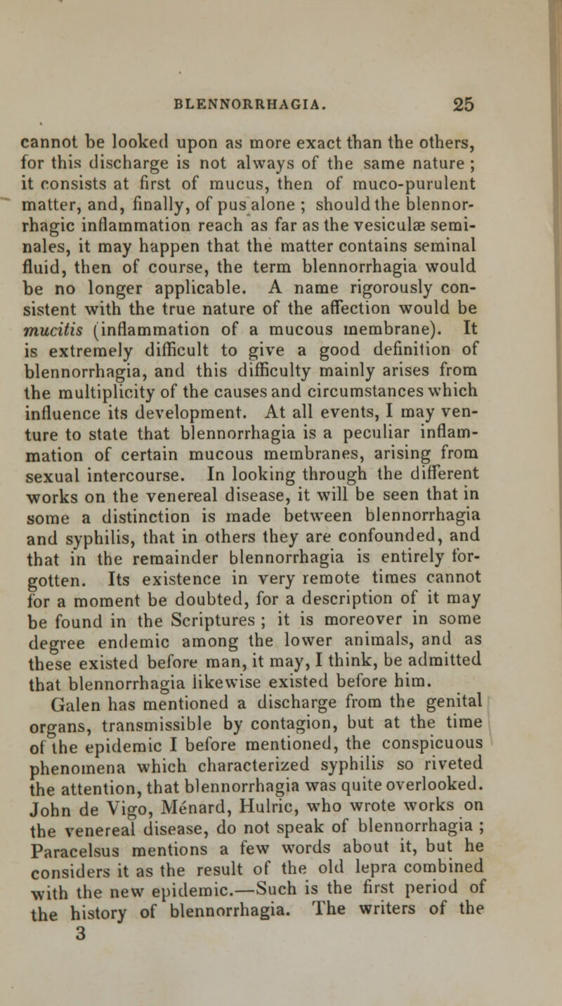 cannot be looked upon as more exact than the others, for this discharge is not always of the same nature ; it consists at first of mucus, then of muco-purulent matter, and, finally, of pus alone ; should the blennor- rhagic inflammation reach as far as the vesiculae semi- nales, it may happen that the matter contains seminal fluid, then of course, the term blennorrhagia would be no longer applicable. A name rigorously con- sistent with the true nature of the affection would be mucitis (inflammation of a mucous membrane). It is extremely difficult to give a good definition of blennorrhagia, and this difficulty mainly arises from the multiplicity of the causes and circumstances which influence its development. At all events, I may ven- ture to state that blennorrhagia is a peculiar inflam- mation of certain mucous membranes, arising from sexual intercourse. In looking through the different works on the venereal disease, it will be seen that in some a distinction is made between blennorrhagia and syphilis, that in others they are confounded, and that in the remainder blennorrhagia is entirely for- gotten. Its existence in very remote times cannot for a moment be doubted, for a description of it may be found in the Scriptures ; it is moreover in some degree endemic among the lower animals, and as these existed before man, it may, I think, be admitted that blennorrhagia iikewise existed before him. Galen has mentioned a discharge from the genital organs, transmissible by contagion, but at the time of the epidemic I before mentioned, the conspicuous phenomena which characterized syphilis so riveted the attention, that blennorrhagia was quite overlooked. John de Vigo, Menard, Hulric, who wrote works on the venereal disease, do not speak of blennorrhagia ; Paracelsus mentions a few words about it, but he considers it as the result of the old lepra combined with the new epidemic.—Such is the first period of the history of blennorrhagia. The writers of the 3