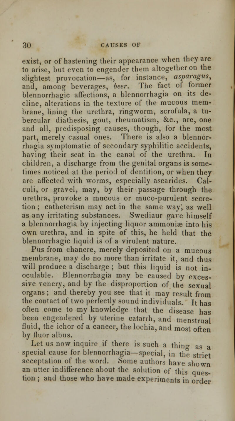 exist, or of hastening their appearance when they are to arise, but even to engender them altogether on the slightest provocation—as, for instance, asparagus, and, among beverages, beer. The fact of former blennorrhagic affections, a blennorrhagia on its de- cline, alterations in the texture of the mucous mem- brane, lining the urethra, ringworm, scrofula, a tu- bercular diathesis, gout, rheumatism, &c, are, one and all, predisposing causes, though, for the most part, merely casual ones. There is also a blennor- rhagia symptomatic of secondary syphilitic accidents, having their seat in the canal of the urethra. In children, a discharge from the genital organs is some- times noticed at the period of dentition, or when they are affected with worms, especially ascarides. Cal- culi, or gravel, may, by their passage through the urethra, provoke a mucous or muco-purulent secre- tion ; catheterism may act in the same wayj as well as any irritating substances. Swediaur gave himself a blennorrhagia by injecting liquor ammonias into his own urethra, and in spite of this, he held that the blennorrhagic liquid is of a virulent nature. Pus from chancre, merely deposited on a mucous membrane, may do no more than irritate it, and thus will produce a discharge ; but this liquid is not in- oculable. Blennorrhagia may be caused by exces- sive venery, and by the disproportion of the sexual organs; and thereby you see that it may result from the contact of two perfectly sound individuals. It has often come to my knowledge that the disease has been engendered by uterine catarrh, and menstrual fluid, the ichor of a cancer, the lochia, and most often by fluor albus. Let us now inquire if there is such a thin1 as a special cause for blennorrhagia—special, in the strict acceptation of the word. Some authors have shown an utter indifference about the solution of this ques- tion ; and those who have made experiments in order