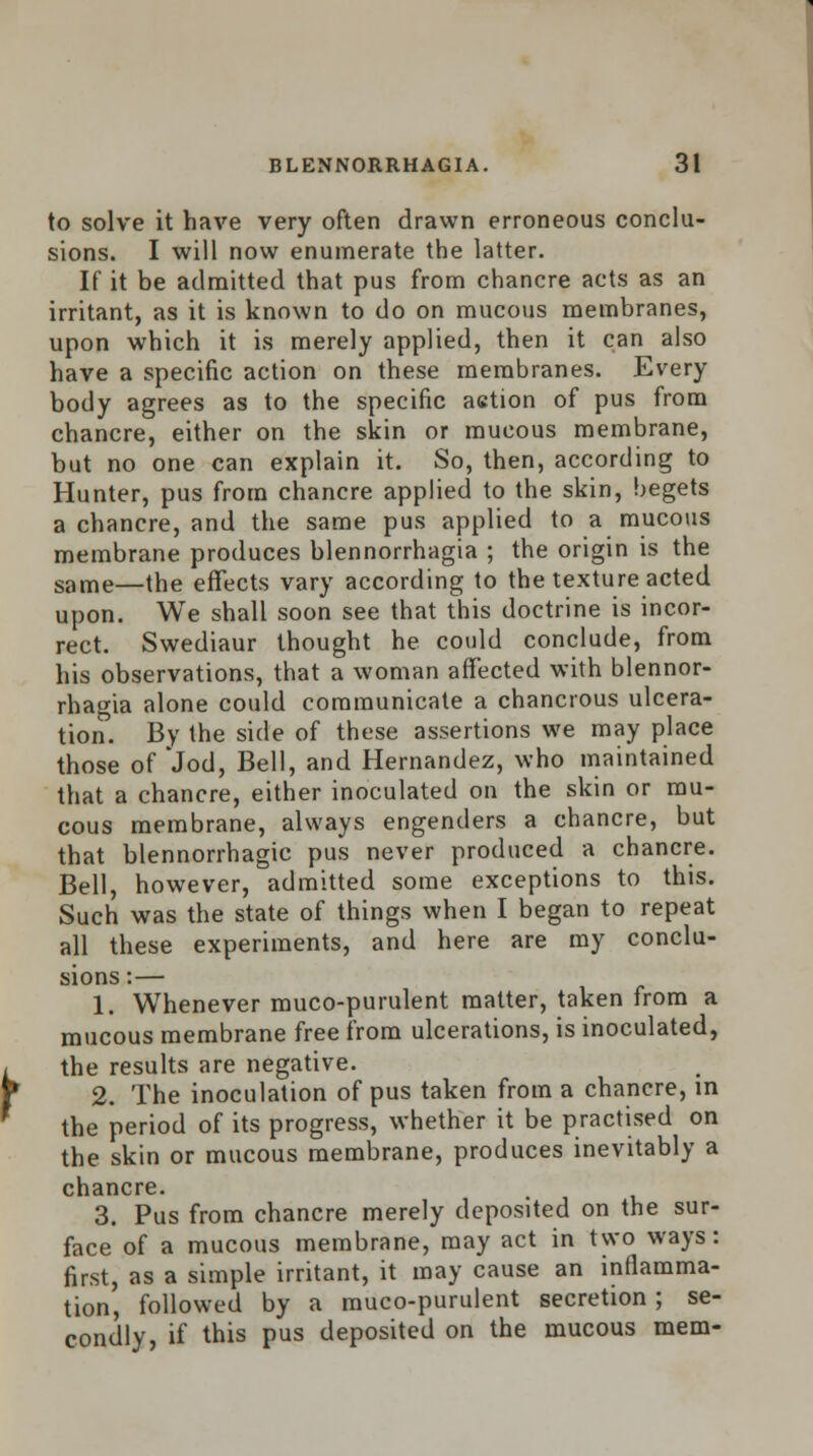 to solve it have very often drawn erroneous conclu- sions. I will now enumerate the latter. If it be admitted that pus from chancre acts as an irritant, as it is known to do on mucous membranes, upon which it is merely applied, then it can also have a specific action on these membranes. Every body agrees as to the specific action of pus from chancre, either on the skin or mucous membrane, but no one can explain it. So, then, according to Hunter, pus from chancre applied to the skin, begets a chancre, and the same pus applied to a mucous membrane produces blennorrhagia ; the origin is the same—the effects vary according to the texture acted upon. We shall soon see that this doctrine is incor- rect. Swediaur thought he could conclude, from his observations, that a woman affected with blennor- rhagia alone could communicate a chancrous ulcera- tion. By the side of these assertions we may place those of Jod, Bell, and Hernandez, who maintained that a chancre, either inoculated on the skin or mu- cous membrane, always engenders a chancre, but that blennorrhagic pus never produced a chancre. Bell, however, admitted some exceptions to this. Such was the state of things when I began to repeat all these experiments, and here are my conclu- sions :— 1. Whenever muco-purulent matter, taken from a mucous membrane free from ulcerations, is inoculated, the results are negative. 2. The inoculation of pus taken from a chancre, in the period of its progress, whether it be practised on the skin or mucous membrane, produces inevitably a chancre. 3. Pus from chancre merely deposited on the sur- face of a mucous membrane, may act in two ways: first, as a simple irritant, it may cause an inflamma- tion, followed by a muco-purulent secretion; se- condly, if this pus deposited on the mucous mem-