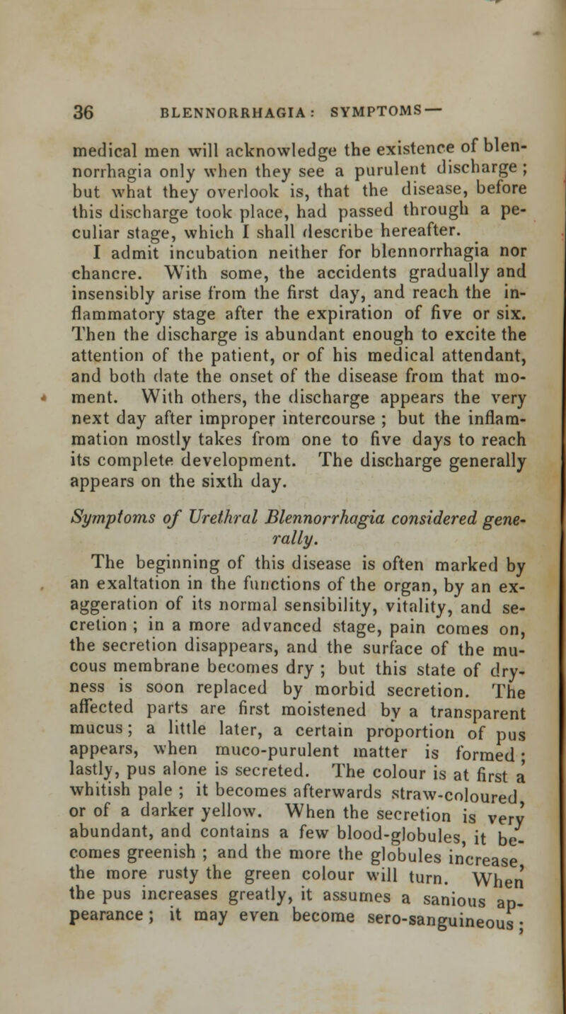 medical men will acknowledge the existence of blen- norrhagia only when they see a purulent discharge ; but what they overlook is, that the disease, before this discharge took place, had passed through a pe- culiar stage, which I shall describe hereafter. I admit incubation neither for blennorrhagia nor chancre. With some, the accidents gradually and insensibly arise from the first day, and reach the in- flammatory stage after the expiration of five or six. Then the discharge is abundant enough to excite the attention of the patient, or of his medical attendant, and both date the onset of the disease from that mo- ment. With others, the discharge appears the very next day after improper intercourse ; but the inflam- mation mostly takes from one to five days to reach its complete development. The discharge generally appears on the sixth day. Symptoms of Urethral Blennorrhagia considered gene- rally. The beginning of this disease is often marked by an exaltation in the functions of the organ, by an ex- aggeration of its normal sensibility, vitality, and se- cretion ; in a more advanced stage, pain comes on, the secretion disappears, and the surface of the mu- cous membrane becomes dry ; but this state of dry- ness is soon replaced by morbid secretion. The affected parts are first moistened by a transparent mucus; a little later, a certain proportion of pus appears, when muco-purulent matter is formed j lastly, pus alone is secreted. The colour is at first a whitish pale ; it becomes afterwards straw-coloured or of a darker yellow. When the secretion is very abundant, and contains a few blood-globules it be- comes greenish ; and the more the globules increase the more rusty the green colour will turn. When the pus increases greatly, it assumes a sanious ap- pearance ; it may even become sero-sanguineous •