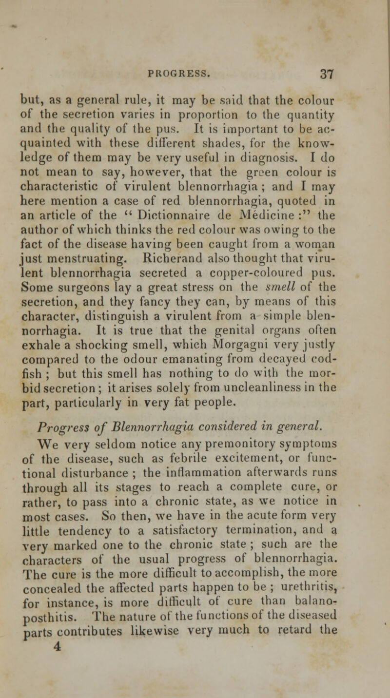 but, as a general rule, it may be said that the colour of the secretion varies in proportion to the quantity and the quality of the pus. It is important to be ac- quainted with these different shades, for the know- ledge of them may be very useful in diagnosis. I do not mean to say, however, that the green colour is characteristic of virulent blennorrhagia ; and I may here mention a case of red blennorrhagia, quoted in an article of the  Dictionnaire de Medicine : the author of which thinks the red colour was owing to the fact of the disease having been caught from a woman just menstruating. Richerand also thought that viru- lent blennorrhagia secreted a copper-coloured pus. Some surgeons lay a great stress on the smell of the secretion, and they fancy they can, by means of this character, distinguish a virulent from a simple blen- norrhagia. It is true that the genital organs often exhale a shocking smell, which Morgagni very justly compared to the odour emanating from decayed cod- fish ; but this smell has nothing to do with the mor- bid secretion ; it arises solely from uncleanliness in the part, particularly in very fat people. Progress of Blennorrhagia considered in general. We very seldom notice any premonitory symptoms of the disease, such as febrile excitement, or func- tional disturbance ; the inflammation afterwards runs through all its stages to reach a complete cure, or rather, to pass into a chronic state, as we notice in most cases. So then, we have in the acute form very little tendency to a satisfactory termination, and a very marked one to the chronic state ; such are the characters of the usual progress of blennorrhagia. The cure is the more difficult to accomplish, the more concealed the affected parts happen to be ; urethritis, for instance, is more difficult of cure than balano- posthitis. The nature of the functions of the diseased parts contributes likewise very much to retard the 4