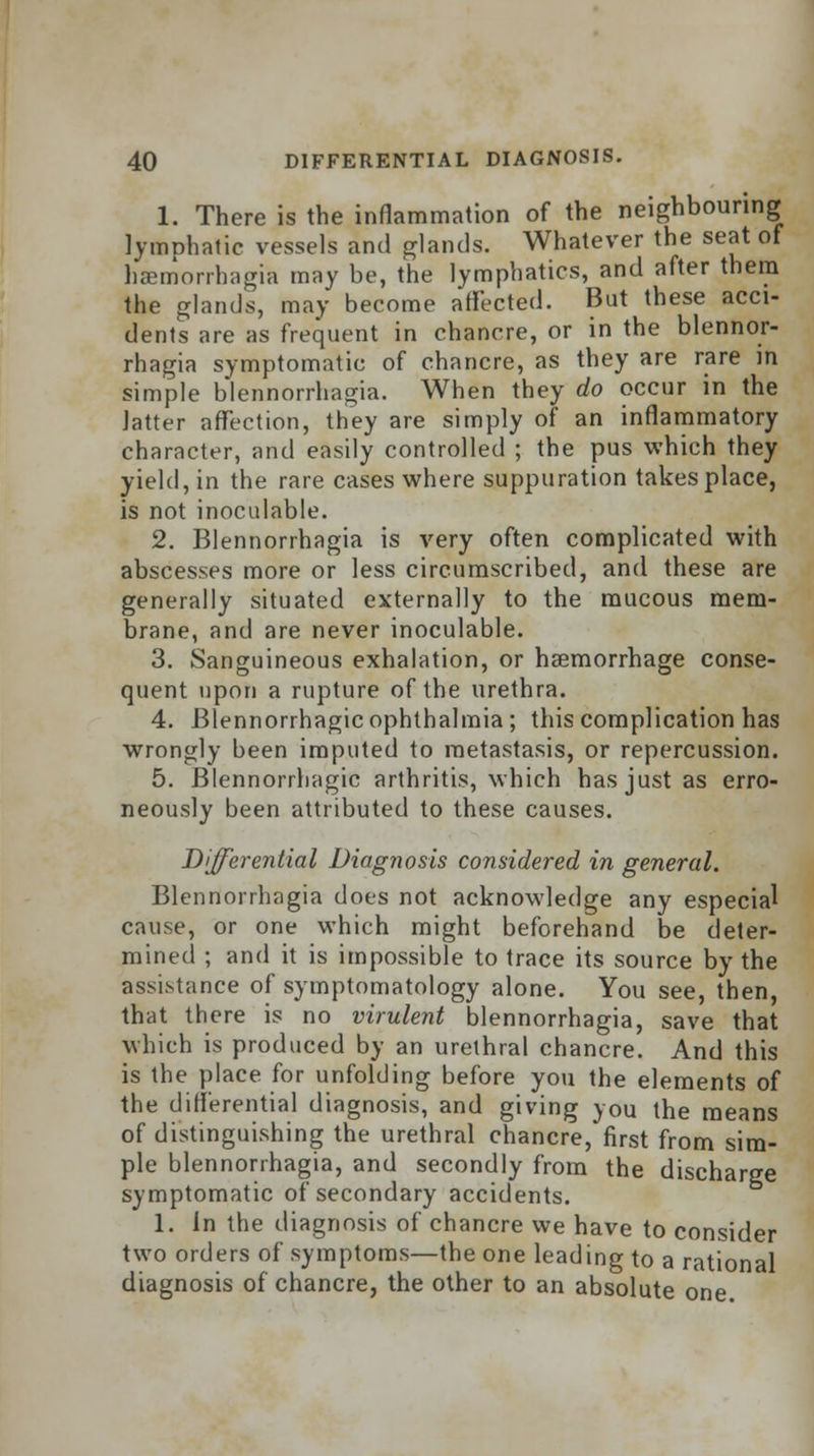 1. There is the inflammation of the neighbouring lymphatic vessels and glands. Whatever the seat of haemorrhagia may be, the lymphatics, and after them the glands, may become affected. But these acci- dents are as frequent in chancre, or in the blennor- rhagia symptomatic of chancre, as they are rare in simple blennorrhagia. When they do occur in the latter affection, they are simply of an inflammatory character, and easily controlled ; the pus which they yield, in the rare cases where suppuration takes place, is not inoculable. 2. Blennorrhagia is very often complicated with abscesses more or less circumscribed, and these are generally situated externally to the mucous mem- brane, and are never inoculable. 3. Sanguineous exhalation, or haemorrhage conse- quent upon a rupture of the urethra. 4. Blennorrhagic ophthalmia; this complication has wrongly been imputed to metastasis, or repercussion. 5. Blennorrhagic arthritis, which has just as erro- neously been attributed to these causes. Differential Diagnosis considered in general. Blennorrhagia does not acknowledge any especial cause, or one which might beforehand be deter- mined ; and it is impossible to trace its source by the assistance of symptomatology alone. You see, then, that there is no virulent blennorrhagia, save that which is produced by an urethral chancre. And this is the place for unfolding before you the elements of the differential diagnosis, and giving you the means of distinguishing the urethral chancre, first from sim- ple blennorrhagia, and secondly from the discharge symptomatic of secondary accidents. 1. in the diagnosis of chancre we have to consider two orders of symptoms—the one leading to a rational diagnosis of chancre, the other to an absolute one