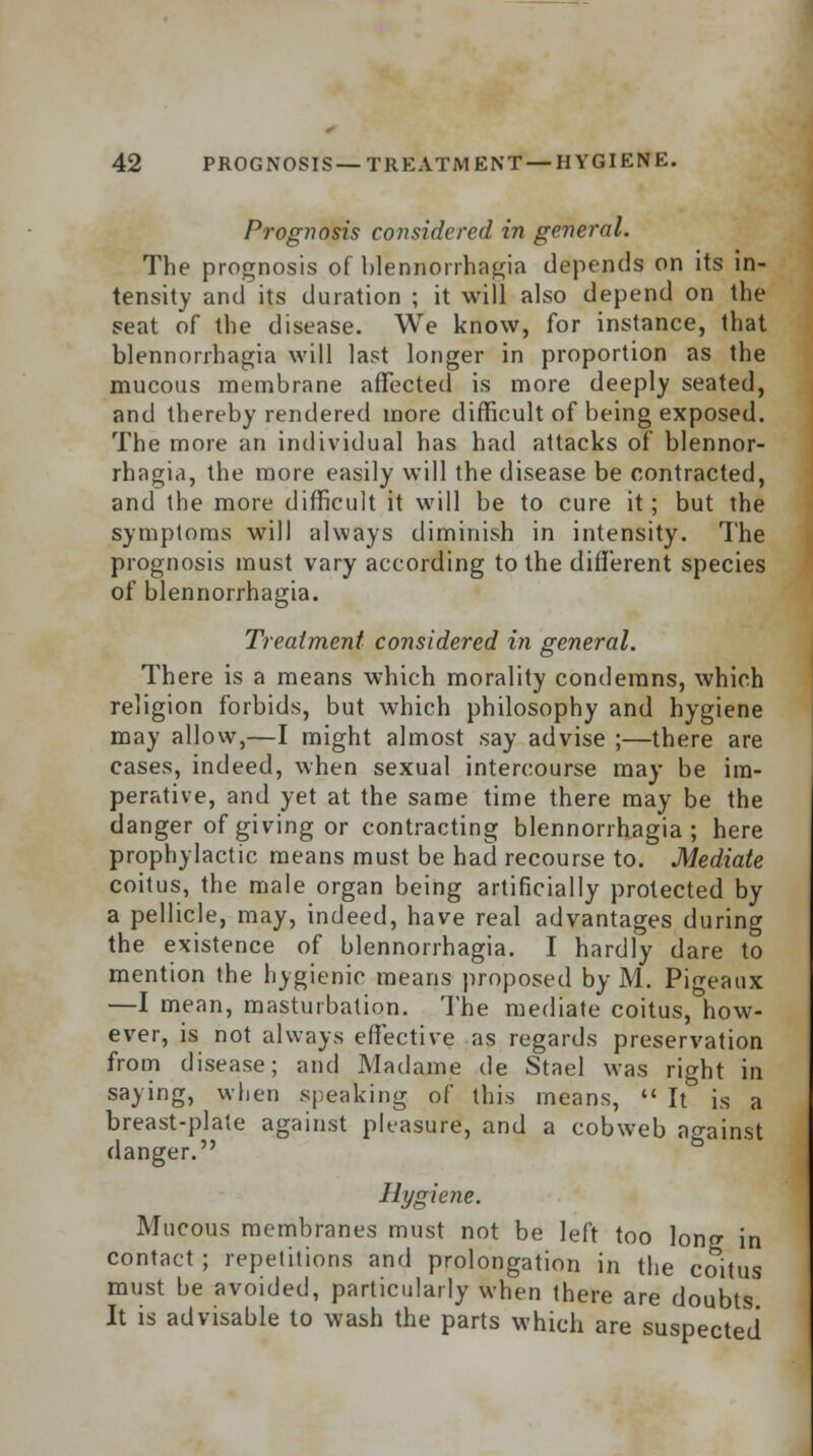 Prognosis considered in general. The prognosis of blennorrhagia depends on its in- tensity and its duration ; it will also depend on the seat of the disease. We know, for instance, that blennorrhagia will last longer in proportion as the mucous membrane affected is more deeply seated, and thereby rendered more difficult of being exposed. The more an individual has had attacks of blennor- rhagia, the more easily will the disease be contracted, and the more difficult it will be to cure it; but the symptoms will always diminish in intensity. The prognosis must vary according to the different species of blennorrhagia. Treatment considered in general. There is a means which morality condemns, which religion forbids, but which philosophy and hygiene may allow,—I might almost say advise ;—there are cases, indeed, when sexual intercourse may be im- perative, and yet at the same time there may be the danger of giving or contracting blennorrhagia; here prophylactic means must be had recourse to. Mediate coitus, the male organ being artificially protected by a pellicle, may, indeed, have real advantages during the existence of blennorrhagia. I hardly dare to mention the hygienic means proposed by M. Pigeaux —I mean, masturbation. The mediate coitus, how- ever, is not always effective as regards preservation from disease; and Madame de Stael was right in saying, when speaking of this means,  It is a breast-plate against pleasure, and a cobweb against danger. Hygiene. Mucous membranes must not be left too lono- in contact ; repetitions and prolongation in the coitus must be avoided, particularly when there are doubts It is advisable to wash the parts which are suspected