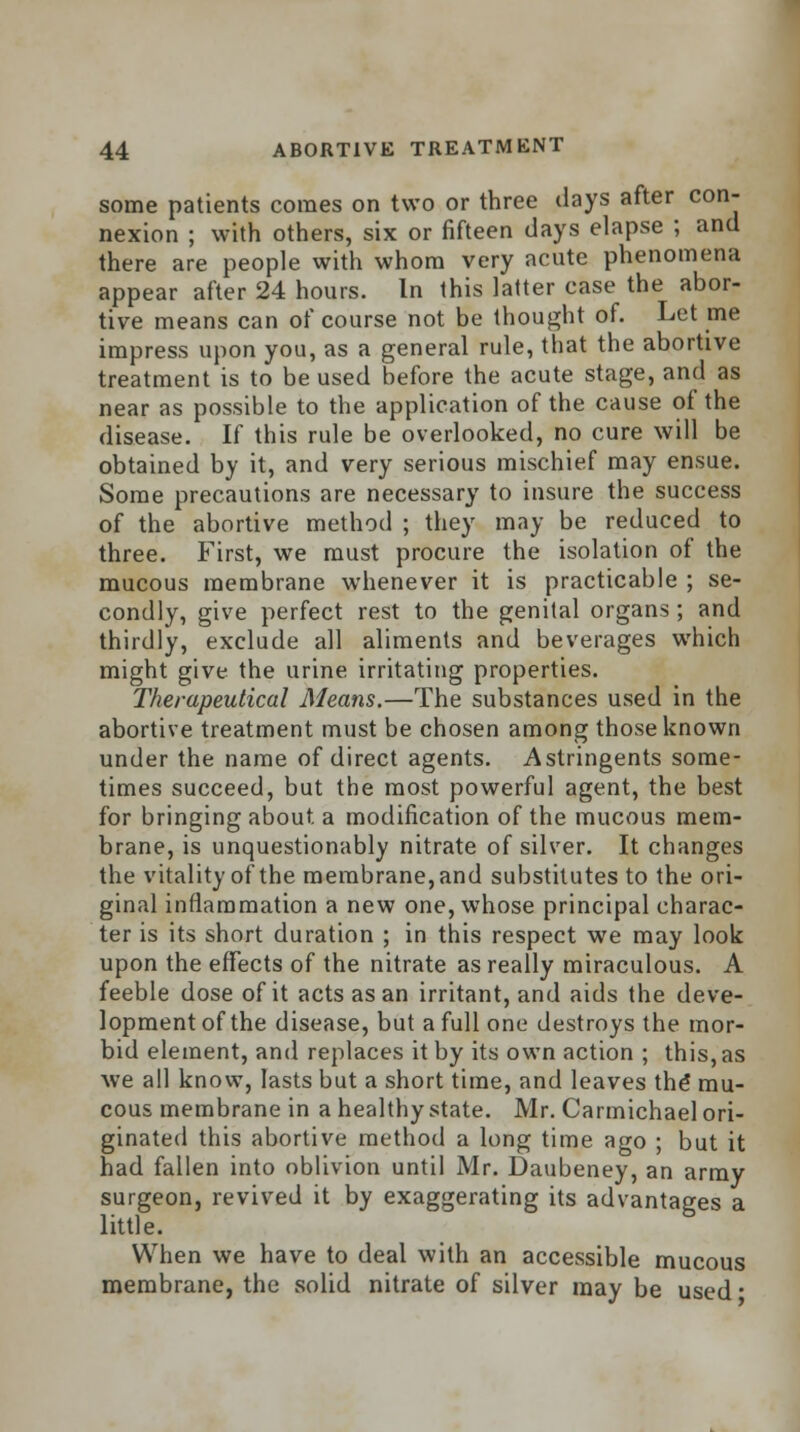 some patients comes on two or three days after con- nexion ; with others, six or fifteen days elapse ; and there are people with whom very acute phenomena appear after 24 hours. In this latter case the abor- tive means can of course not be thought of. Let me impress upon you, as a general rule, that the abortive treatment is to be used before the acute stage, and as near as possible to the application of the cause of the disease. If this rule be overlooked, no cure will be obtained by it, and very serious mischief may ensue. Some precautions are necessary to insure the success of the abortive method ; they may be reduced to three. First, we must procure the isolation of the mucous membrane whenever it is practicable ; se- condly, give perfect rest to the genital organs ; and thirdly, exclude all aliments and beverages which might give the urine irritating properties. Therapeutical Means.—The substances used in the abortive treatment must be chosen among those known under the name of direct agents. Astringents some- times succeed, but the most powerful agent, the best for bringing about a modification of the mucous mem- brane, is unquestionably nitrate of silver. It changes the vitality of the membrane, and substitutes to the ori- ginal inflammation a new one, whose principal charac- ter is its short duration ; in this respect we may look upon the effects of the nitrate as really miraculous. A feeble dose of it acts as an irritant, and aids the deve- lopment of the disease, but a full one destroys the mor- bid element, and replaces it by its own action ; this, as we all know, lasts but a short time, and leaves the* mu- cous membrane in a healthy state. Mr. Carmichael ori- ginated this abortive method a long time ago ; but it had fallen into oblivion until Mr. Daubeney, an army surgeon, revived it by exaggerating its advantages a little. When we have to deal with an accessible mucous membrane, the solid nitrate of silver may be used •